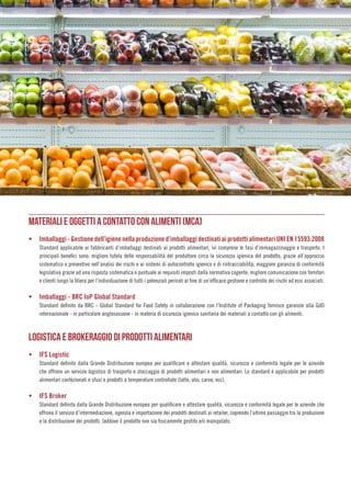 015
MATERIALI E OGGETTI A CONTATTO CON ALIMENTI (MCA)
ƒƒ Imballaggi - Gestione dell’igiene nella produzione d’imballaggi destinati ai prodotti alimentari UNI EN 15593:2008
Standard applicabile ai fabbricanti d’imballaggi destinati ai prodotti alimentari, ivi comprese le fasi d’immagazzinaggio e trasporto. I
principali benefici sono: migliore tutela delle responsabilità del produttore circa la sicurezza igienica del prodotto, grazie all’approccio
sistematico e preventivo nell’analisi dei rischi e ai sistemi di autocontrollo igienico e di rintracciabilità; maggiore garanzia di conformità
legislativa grazie ad una risposta sistematica e puntuale ai requisiti imposti dalla normativa cogente; migliore comunicazione con fornitori
e clienti lungo la filiera per l’individuazione di tutti i potenziali pericoli al fine di un’efficace gestione e controllo dei rischi ad essi associati.
ƒƒ Imballaggi - BRC IoP Global Standard
Standard definito da BRC - Global Standard for Food Safety in collaborazione con l’Institute of Packaging fornisce garanzie alla GdO
internazionale - in particolare anglosassone - in materia di sicurezza igienico sanitaria dei materiali a contatto con gli alimenti.
LOGISTICA E BROKERAGGIO DI PRODOTTI ALIMENTARI
ƒƒ IFS Logistic
Standard definito dalla Grande Distribuzione europea per qualificare e attestare qualità, sicurezza e conformità legale per le aziende
che offrono un servizio logistico di trasporto e stoccaggio di prodotti alimentari e non alimentari. Lo standard è applicabile per prodotti
alimentari confezionati e sfusi e prodotti a temperature controllate (latte, olio, carne, ecc).
ƒƒ IFS Broker
Standard definito dalla Grande Distribuzione europea per qualificare e attestare qualità, sicurezza e conformità legale per le aziende che
offrono il servizio d’intermediazione, agenzia e importazione dei prodotti destinati ai retailer, coprendo l’ultimo passaggio tra la produzione
e la distribuzione dei prodotti, laddove il prodotto non sia fisicamente gestito e/o manipolato.
 