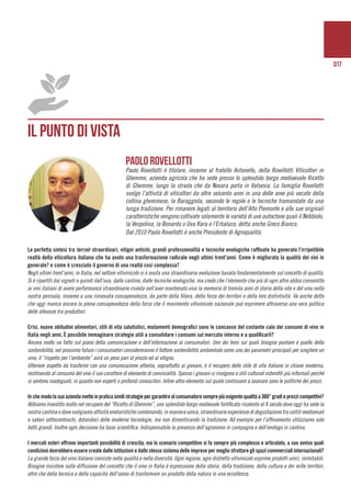 017
IL PUNTO DI VISTA
	
La perfetta sintesi tra terroir straordinari, vitigni antichi, grandi professionalità e tecniche enologiche raffinate ha generato l’irripetibile
realtà della viticoltura italiana che ha avuto una trasformazione radicale negli ultimi trent’anni. Come è migliorata la qualità dei vini in
generale? e come è cresciuto il governo di una realtà cosi complessa?
Negli ultimi trent’anni, in Italia, nel settore vitivinicolo si è avuta una straordinaria evoluzione basata fondamentalmente sul concetto di qualità.
Si è ripartiti dai vigneti e quindi dall’uva, dalle cantine, dalle tecniche enologiche, ma credo che l’elemento che più di ogni altro abbia consentito
ai vini italiani di avere performance straordinarie risieda nell’aver mantenuto viva la memoria di tremila anni di storia della vite e del vino nella
nostra penisola, insieme a una rinnovata consapevolezza, da parte della filiera, della forza dei territori e della loro distintività. Va anche detto
che oggi manca ancora la piena consapevolezza della forza che il movimento vitivinicolo nazionale può esprimere attraverso una vera politica
delle alleanze tra produttori.
Crisi, nuove abitudini alimentari, stili di vita salutistici, mutamenti demografici sono le concause del costante calo dei consumi di vino in
Italia negli anni. È possibile immaginare strategie utili a consolidare i consumi sul mercato interno e a qualificarli?
Ancora molto va fatto sul piano della comunicazione e dell’informazione ai consumatori. Uno dei temi sui quali bisogna puntare è quello della
sostenibilità; nel prossimo futuro i consumatori considereranno il fattore sostenibilità ambientale come uno dei parametri principali per scegliere un
vino, il “rispetto per l’ambiente” avrà un peso pari al prezzo ed al vitigno.
Ulteriore aspetto da trasferire con una comunicazione attenta, soprattutto ai giovani, è il recupero dello stile di vita italiano in chiave moderna,
restituendo al consumo del vino il suo carattere di elemento di convivialità. Spesso i giovani si rivolgono a stili culturali esterofili più informali perchè
si sentono inadeguati, in quanto non esperti o profondi conoscitori. Infine altro elemento sul quale continuare a lavorare sono le politiche dei prezzi.
Inchemodolasuaaziendametteinpraticasimilistrategiepergarantirealconsumatoresemprepiùesigentequalitàa360°gradieprezzicompetitivi?
Abbiamo investito molto nel recupero del “Ricetto di Ghemme”, uno splendido borgo medievale fortificato risalente al X secolo dove oggi ha sede la
nostra cantina e dove svolgiamo attività enoturistiche combinando, in maniera unica, straordinarie esperienze di degustazione tra cortili medioevali
e saloni settecenteschi, dotandoci delle moderne tecnologie, ma non dimenticando la tradizione. Ad esempio per l’affinamento utilizziamo solo
botti grandi. Inoltre ogni decisione ha base scientifica. Indispensabile la presenza dell’agronomo in campagna e dell’enologo in cantina.
I mercati esteri offrono importanti possibilità di crescita, ma lo scenario competitivo si fa sempre più complesso e articolato, a suo avviso quali
condizioni dovrebbero essere create dalle istituzioni e dallo stesso sistema delle imprese per meglio sfruttare gli spazi commerciali internazionali?
La grande forza del vino italiano consiste nella qualità e nella diversità. Ogni regione, ogni distretto vitivinicolo esprime prodotti unici, inimitabili.
Bisogna insistere sulla diffusione del concetto che il vino in Italia è espressione della storia, della tradizione, della cultura e dei mille territori,
oltre che della tecnica e della capacità dell’uomo di trasformare un prodotto della natura in una eccellenza.
Paolo Rovellotti
Paolo Rovellotti è titolare, insieme al fratello Antonello, della Rovellotti Viticoltori in
Ghemme, azienda agricola che ha sede presso lo splendido borgo medioevale Ricetto
di Ghemme, lungo la strada che da Novara porta in Valsesia. La famiglia Rovellotti
svolge l’attività di viticoltori da oltre seicento anni in una delle aree più vocate della
collina ghemmese, la Baraggiola, secondo le regole e le tecniche tramandate da una
lunga tradizione. Per rimanere legati al territorio dell’Alto Piemonte e alle sue originali
caratteristiche vengono coltivate solamente le varietà di uve autoctone quali il Nebbiolo,
la Vespolina, la Bonarda o Uva Rara e l’Erbaluce, detta anche Greco Bianco.
Dal 2010 Paolo Rovellotti è anche Presidente di Agroqualità.
 