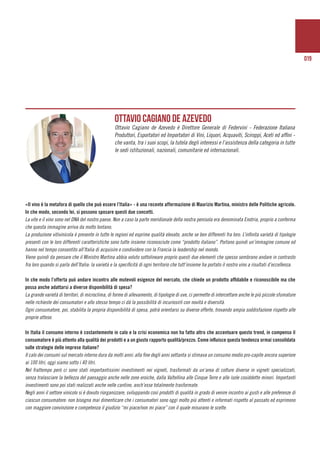 019
	
«Il vino è la metafora di quello che può essere l’Italia» - è una recente affermazione di Maurizio Martina, ministro delle Politiche agricole.
In che modo, secondo lei, si possono sposare questi due concetti.
La vite e il vino sono nel DNA del nostro paese. Non a caso la parte meridionale della nostra penisola era denominata Enotria, proprio a conferma
che questa immagine arriva da molto lontano.
La produzione vitivinicola è presente in tutte le regioni ed esprime qualità elevate, anche se ben differenti fra loro. L’infinita varietà di tipologie
presenti con le loro differenti caratteristiche sono tutte insieme riconosciute come “prodotto italiano”. Portano quindi un’immagine comune ed
hanno nel tempo consentito all’Italia di acquisire e condividere con la Francia la leadership nel mondo.
Viene quindi da pensare che il Ministro Martina abbia voluto sottolineare proprio questi due elementi che spesso sembrano andare in contrasto
fra loro quando si parla dell’Italia: la varietà e la specificità di ogni territorio che tutt’insieme ha portato il nostro vino a risultati d’eccellenza.
In che modo l’offerta può andare incontro alle mutevoli esigenze del mercato, che chiede un prodotto affidabile e riconoscibile ma che
possa anche adattarsi a diverse disponibilità di spesa?
La grande varietà di territori, di microclima, di forme di allevamento, di tipologie di uve, ci permette di intercettare anche le più piccole sfumature
nelle richieste dei consumatori e allo stesso tempo ci dà la possibilità di incuriosirli con novità e diversità.
Ogni consumatore, poi, stabilita la propria disponibilità di spesa, potrà orientarsi su diverse offerte, trovando ampia soddisfazione rispetto alle
proprie attese.
In Italia il consumo interno è costantemente in calo e la crisi economica non ha fatto altro che accentuare questo trend, in compenso il
consumatore è più attento alla qualità dei prodotti e a un giusto rapporto qualità/prezzo. Come influisce questa tendenza ormai consolidata
sulle strategie delle imprese italiane?
Il calo dei consumi sul mercato interno dura da molti anni: alla fine degli anni settanta si stimava un consumo medio pro-capite ancora superiore
ai 100 litri, oggi siamo sotto i 40 litri.
Nel frattempo però ci sono stati importantissimi investimenti nei vigneti, trasformati da un’area di colture diverse in vigneti specializzati,
senza tralasciare la bellezza del paesaggio anche nelle zone eroiche, dalla Valtellina alle Cinque Terre e alle isole cosiddette minori. Importanti
investimenti sono poi stati realizzati anche nelle cantine, anch’esse totalmente trasformate.
Negli anni il settore vinicolo si è dovuto riorganizzare, sviluppando così prodotti di qualità in grado di venire incontro ai gusti e alle preferenze di
ciascun consumatore: non bisogna mai dimenticare che i consumatori sono oggi molto più attenti e informati rispetto al passato ed esprimono
con maggiore convinzione e competenza il giudizio “mi piace/non mi piace” con il quale misurano le scelte.
Ottavio Cagiano de Azevedo
Ottavio Cagiano de Azevedo è Direttore Generale di Federvini - Federazione Italiana
Produttori, Esportatori ed Importatori di Vini, Liquori, Acquaviti, Sciroppi, Aceti ed affini -
che vanta, tra i suoi scopi, la tutela degli interessi e l’assistenza della categoria in tutte
le sedi istituzionali, nazionali, comunitarie ed internazionali.
 