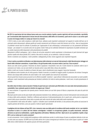 IL PUNTO DI VISTA
Nel 2014 le esportazioni del vino italiano hanno avuto una crescita modesta rispetto a quanto registrato nell’anno precedente, soprattutto
per l’arretramento delle importazioni di alcuni mercati internazionali; aldilà della crisi economica, quali sono le cause e a suo avviso quali
le azioni che bisogna mettere in campo per favorire la crescita?
Il 2014 è stato un anno molto complesso e dalle tante facce: abbiamo avuto importanti cambiamenti nel rapporto di cambio dell’euro con le
principali valute internazionali, abbiamo gestito gli scambi commerciali con la Russia e avuto forti tensioni con la Cina - dove un’associazione
di produttori vinicoli locali ha attivato la procedura per l’applicazione di dazi antidumping e antisovvenzioni sui vini provenienti dall’Unione
Europea - poi composti in un accordo unico nel suo genere. Anche l’India poi ha rallentato fortemente le importazioni di prodotti alimentari per
un cambio improvviso delle disposizioni sulla presentazione dei prodotti.
Nonostante le difficili contingenze, i dati ci dicono che nel primo semestre le nostre esportazioni si discostavano di pochi decimali dal segno
positivo rispetto allo stesso periodo 2013, mentre a fine anno la crescita, pur se contenuta, è stata più marcata.
Anche in condizioni così complesse, i nostri produttori, raddoppiando gli sforzi, hanno raggiunto nuovi importanti traguardi.
Il vino è anche un prodotto da difendere con determinazione dalle imitazioni sui mercati internazionali e dalle liberalizzazioni selvagge sui
banchi delle istituzioni comunitarie. In quest’ottica si sta già facendo molto, ma ancora molto si può fare. Cosa ne pensa?
Ancora una volta occorre guardare il fenomeno da diverse angolazioni. Innanzitutto è vero che il nostro Governo ha sostenuto molto di più il
commercio con l’estero, non con aiuti diretti ma facendo sentire il peso dello Stato a fianco dei produttori.
Inoltre in molti casi le azioni di sollecito sui Governi dei paesi, dove le disattenzioni erano maggiori, hanno ben funzionato.
Però dobbiamo anche ricordare che chi imita guarda ai leader di mercato e ai prodotti di maggior qualità: le produzioni che imitano l’immagine
italiana sono dunque delle conferme che siamo leader e che i nostri prodotti sono ricercati dai consumatori.
Occorre quindi farci trovare ancora più pronti con le offerte di prodotto “autentico”, saper attirare l’attenzione dei consumatori sui nostri prodotti,
rafforzare i nostri investimenti nella promozione per limitare le attività di chi imita la nostra produzione, i nostri nomi, le nostre presentazioni di
prodotto.
Due delle chiavi di lettura emerse durante il Vinitaly di quest’anno per contrastare gli effetti della crisi sono state internazionalizzazione e
sostenibilità. Sono realmente queste le direttrici da seguire per il futuro?
Sì, senza esitazioni. Ci auguriamo che riprenda presto il mercato interno con una forte ripresa di fiducia e propensione alla spesa da parte dei
consumatori.
Ma proprio perché siamo uno dei paesi leader nella produzione mondiale di vino, dobbiamo guardare ai mercati internazionali come normale punto
di sbocco delle nostre produzioni: l’obiettivo è rafforzare quel percorso di internazionalizzazione che in questi anni, anche grazie ai programmi
previsti dalle misure comunitarie, hanno dato un grande aiuto nella crescita del valore medio delle nostre esportazioni.
E la sostenibilità è nella natura del settore: i vigneti e i viticoltori sono le sentinelle del territorio, la loro presenza deve portare ad assicurare la
migliore gestione del territorio, ancor più quando si tratta di vigneti specializzati.
Il padiglione del vino italiano ad Expo 2015, che si annuncia come una delle punte di eccellenza dell’evento mondiale, ha tra i suoi obiettivi
raccontare la storia e la cultura del vino italiano coinvolgendo i visitatori in un’esperienza globale, da quella emozionale, realizzata
attraverso un percorso multimediale, a quella degustativa nell’enoteca ‘Biblioteca del Vino’. Quali sono le sue aspettative rispetto a Expo
2015: sarà un volano per la nostra economia?
Lo sarà sicuramente: il vino è simbolo dell’accoglienza e della condivisione sociale, la scelta dunque di avere un padiglione dedicato al vino non
va vista come una sorpresa. Ed EXPO sarà la più bella vetrina che si possa immaginare per mostrare di cosa siamo capaci e quale sia il valore
della storia e della tradizione che vogliamo passare alle future generazioni.
 