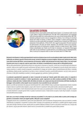021
	
Dalpuntodivistadinamicoilsettoreagroindustrialehamostratoneltempounpercorsodicrescitapiuttostostabilerispettoadaltrisettoriedha
evidenziato una notevole capacità di tenuta anche durante i periodi di congiuntura economica negativa. Restano però radicate alcune criticità
come polverizzazione dell’offerta, scarsa propensione all’innovazione, squilibri nella distribuzione del valore lungo la filiera. A suo avviso quali
strumenti vanno messi in campo per superare questi fattori che limitano irrimediabilmente le imprese nell’era della globalizzazione?
Nell’era della globalizzazione l’agroindustria italiana non riesce ancora a imprimere un’impronta. I motivi sono sicuramente legati alle dimensioni
aziendali, troppo piccole rispetto alle grandi multinazionali dell’agro-industria mondiale. Se nel dopoguerra le piccole aziende hanno aiutato la
ripresa economica, in quanto creavano occupazioni e permettevano lo sviluppo del territorio, adesso la polverizzazione dell’offerta è diventata
una debolezza. Questo accade in particolare al sud dove si riesce a mantenere la qualità e quantità delle produzioni, ma non si riesce ancora ad
affrontare le sfide della competizione mondiale in maniera aggregata per aumentare il potere contrattuale.
La produzione agroindustriale rappresenta un valore riconosciuto nel mondo per l’elevata qualità della materia prima e la capacità di
trasformarla in prodotti di eccellenza. Il settore agroalimentare, quindi, rappresenta una delle eccellenze produttive del Made in Italy e
costituisce, insieme alla moda, l’emblema dello stile italiano nel mondo, ma è sempre più minacciato dal fenomeno dell’Italian Sounding che
danneggia i nostri prodotti e sottrae ingenti risorse economiche. Cosa è possibile fare per contrastarlo?
Questa è una delle vere note dolenti che colpiscono indistintamente tutti i settori del Made in Italy e in particolare l’agroalimentare. Questa situazione
è figlia di decenni di politiche estere sbagliate, sempre volte a favorire le esportazioni delle grandi aziende a discapito dei prodotti agricoli.
La tutela dei nostri prodotti a livello internazionale deve essere deve essere una questione posta a livello di Unione Europea, cui spetta il compito
di rendere finalmente il comparto agricolo forte e in grado di camminare da solo, in modo da farlo assurgere al ruolo che gli compete: un comparto
trainante dell’economia europea.
Quali sono a suo avviso le strategie vincenti per valorizzare un prodotto? E in che modo la sua azienda mette in pratica simili strategie per
garantire al consumatore sempre più esigente qualità a 360 gradi e prezzi competitivi?
È sbagliato pensare che la competitività si possa avere solo abbassando i prezzi di produzione. Bisogna puntare a dare una identità al prodotto
diversificando la produzione e riscoprendo le antiche culture. Secondo la mia esperienza per valorizzare un prodotto agricolo bisogna puntare
sulla storia che lega il territorio all’uomo, nonché sulla sua salubrità. Abbiamo la fortuna di vivere in una parte di mondo dove non si mangia solo
per sfamarsi, ma per avere delle emozioni. Quindi riuscire a raccontare bene un prodotto vale quanto saperlo produrre.
Salvatore Cutrera
Salvatore Cutrera, responsabile vendite della Frantoi Cutrera, è un frantoiano dalla nascita
o quasi. Nasce a Ragusa nell’ottobre del 1970. Nel 1978 il padre Giovanni, già impegnato
nellacoltivazionedegliulivienellaproduzionediolio,avviailprimofrantoiooleario.Nel1996,
Salvatore partecipa al primo corso di assaggiatori in Sicilia. Lì ha la fortuna di incontrare
docenti del calibro di Camera, La Barile, Cicero e Giorgetti. È proprio quell’occasione che
cambialasuavitaequelladellasuafamiglia.L’aziendainiziaacrescereenel2000iniziala
produzione di olio certificato, il Primo D.O.P., che a oggi ha conquistato 250 premi nazionali
ed internazionali e 40 paesi nel mondo. Salvatore, che confonde il lavoro con la passione,
continua ogni giorno con entusiasmo a guidare l’azienda e la vede crescere. Oggi i Frantoi
Cutrera comprendono due frantoi con tre linee di estrazione, un impianto di stoccaggio
sotto azoto così da mantenere la qualità dell’olio e una moderna linea di imbottigliamento,
oltre a curare più di cinquanta ettari di uliveti nell’areale della D.O.P Monti Iblei.
 