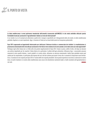 IL PUNTO DI VISTA
La dieta mediterranea è ormai patrimonio immateriale dell’umanità riconosciuta dall’UNESCO. In che modo andrebbe utilizzato questo
formidabile brand per promuovere l’agroalimentare italiano sui mercati internazionali?
In un mondo in cui si fa sempre più attenzione a quello che si mangia e soprattutto con l’allungamento della vita media, la dieta mediterranea
potrebbe ritagliarsi un ruolo importante. Oggi ci troviamo di fronte ad un brand dalle enormi ed inespresse potenzialità.
Expo 2015 rappresenta un’opportunità interessante per indirizzare l’interesse turistico e commerciale dei visitatori. La manifestazione si
preannunciaemozionanteoltrecheutileperpromuovereilterritorioefaresistematralevarieaziende.Leilavedecomeunarealeopportunità?
Purtroppo negli ultimi tempi non si è fatto altro che parlare negativamente di Expo 2015. Invece io penso, aldilà di tutto, che Expo sia davvero
una vetrina importante per far ripartire l’intera Italia ed in particolare il settore dell’agro-alimentare. Attraverso Expo, i consumatori possono
conoscere la vera qualità italiana, i nostri prodotti e la nostra storia, attraverso un percorso emozionante. Inoltre Expo potrebbe essere quel
motore per far comprendere, in particolare alle imprese del sud, che fare sistema può essere l’arma che ci consente di conquistare nuovi territori.
Ecco, in sostanza la mia risposta per Expo 2015 è l’unione delle mie risposte precedenti. Se da questa esperienza riusciremo a valorizzare la nostra
terra, le nostre tradizioni e la nostra dieta mediterranea sono sicuro che diventeremo realmente leader a livello mondiale nell’agroalimentare e
non solo.
 