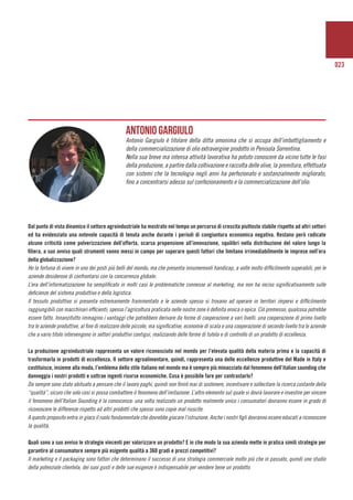 023
	
Dal punto di vista dinamico il settore agroindustriale ha mostrato nel tempo un percorso di crescita piuttosto stabile rispetto ad altri settori
ed ha evidenziato una notevole capacità di tenuta anche durante i periodi di congiuntura economica negativa. Restano però radicate
alcune criticità come polverizzazione dell’offerta, scarsa propensione all’innovazione, squilibri nella distribuzione del valore lungo la
filiera, a suo avviso quali strumenti vanno messi in campo per superare questi fattori che limitano irrimediabilmente le imprese nell’era
della globalizzazione?
Ho la fortuna di vivere in uno dei posti più belli del mondo, ma che presenta innumerevoli handicap, a volte molto difficilmente superabili, per le
aziende desiderose di confrontarsi con la concorrenza globale.
L’era dell’informatizzazione ha semplificato in molti casi le problematiche connesse al marketing, ma non ha inciso significativamente sulle
deficienze del sistema produttivo e della logistica.
Il tessuto produttivo si presenta estremamente frammentato e le aziende spesso si trovano ad operare in territori impervi e difficilmente
raggiungibili con macchinari efficienti; spesso l’agricoltura praticata nelle nostre zone è definita eroica o epica. Ciò premesso, qualcosa potrebbe
essere fatto. Innanzitutto immagino i vantaggi che potrebbero derivare da forme di cooperazione a vari livelli: una cooperazione di primo livello
tra le aziende produttive, al fine di realizzare delle piccole, ma significative, economie di scala e una cooperazione di secondo livello tra le aziende
che a vario titolo intervengono in settori produttivi contigui, realizzando delle forme di tutela e di controllo di un prodotto di eccellenza.
La produzione agroindustriale rappresenta un valore riconosciuto nel mondo per l’elevata qualità della materia prima e la capacità di
trasformarla in prodotti di eccellenza. Il settore agroalimentare, quindi, rappresenta una delle eccellenze produttive del Made in Italy e
costituisce, insieme alla moda, l’emblema dello stile italiano nel mondo ma è sempre più minacciato dal fenomeno dell’italian saunding che
danneggia i nostri prodotti e sottrae ingenti risorse economiche. Cosa è possibile fare per contrastarlo?
Da sempre sono stato abituato a pensare che il lavoro paghi, quindi non finirò mai di sostenere, incentivare e sollecitare la ricerca costante della
“qualità”, sicuro che solo così si possa combattere il fenomeno dell’imitazione. L’altro elemento sul quale si dovrà lavorare e investire per vincere
il fenomeno dell’Italian Sounding è la conoscenza: una volta realizzato un prodotto realmente unico i consumatori dovranno essere in grado di
riconoscere le differenze rispetto ad altri prodotti che spesso sono copie mal riuscite.
A questo proposito entra in gioco il ruolo fondamentale che dovrebbe giocare l’istruzione. Anche i nostri figli dovranno essere educati a riconoscere
la qualità.
Quali sono a suo avviso le strategie vincenti per valorizzare un prodotto? E in che modo la sua azienda mette in pratica simili strategie per
garantire al consumatore sempre più esigente qualità a 360 gradi e prezzi competitivi?
Il marketing e il packaging sono fattori che determinano il successo di una strategia commerciale molto più che in passato, quindi uno studio
della potenziale clientela, dei suoi gusti e delle sue esigenze è indispensabile per vendere bene un prodotto.
Antonio Gargiulo
Antonio Gargiulo è titolare della ditta omonima che si occupa dell’imbottigliamento e
della commercializzazione di olio extravergine prodotto in Penisola Sorrentina.
Nella sua breve ma intensa attività lavorativa ha potuto conoscere da vicino tutte le fasi
della produzione, a partire dalla coltivazione e raccolta delle olive, la premitura, effettuata
con sistemi che la tecnologia negli anni ha perfezionato e sostanzialmente migliorato,
fino a concentrarsi adesso sul confezionamento e la commercializzazione dell’olio.
 