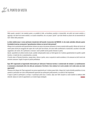 IL PUNTO DI VISTA
Detto questo, secondo il mio modesto parere, un prodotto di elite, un’eccellenza assoluta e riconoscibile, non potrà mai essere venduta, e
aggiungo, non dovrà mai essere venduta, a un prezzo competitivo, ma a un prezzo “giusto” e per tale intendo un prezzo che sia remunerativo di
tutti i fattori della produzione.
La dieta mediterranea è ormai patrimonio immateriale dell’umanità riconosciuta dall’UNESCO. In che modo andrebbe utilizzato questo
formidabile brand per promuovere l’agroalimentare italiano sui mercati internazionali?
Ritengo che la promozione dell’agroalimentare italiano non possa che passare attraverso la ricerca costante della qualità. Attirare dei turisti nel
nostro paese anche per assaggiare dei sapori che in altri posti non trovano, che siano molto caratterizzati e riconoscibili, susciterà in loro delle
suggestioni, dei ricordi, che li porteranno a ricercare i nostri prodotti anche quando ritornano in patria.
Quindi, soprattutto nel settore turistico locale, sarebbe indispensabile creare un forte legame tra il sistema agroalimentare di qualità e quello
turistico, in modo tale che si autoalimentino a vicenda.
Il turista viene in Penisola Sorrentina, mangia bene, ritorna in patria, cerca e acquista le nostre eccellenze, le fa conoscere ad altri turisti che
vorranno conoscere i luoghi di origine di queste prelibatezze.
Expo 2015 rappresenta un’opportunità interessante per indirizzare l’interesse turistico e commerciale dei visitatori. La manifestazione
si preannuncia emozionante oltre che utile per promuovere il territorio e fare sistema tra le varie aziende. Lei la vede come una reale
opportunità?
Premesso che ritengo che l’Expo rappresenti una grossa opportunità per il sistema paese Italia, ritengo che il nostro distretto produttivo e la mia
azienda in particolare non siano sufficientemente organizzati per partecipare proficuamente a un evento di tale importanza.
Il sogno è quello di partecipare a un’Expo, in qualunque posto essa si realizzi, dopo aver fatto riscoprire ai nostri bambini la bellezza delle
diversità. Spesso mi sento di appartenere a un mondo troppo omologato.
	
 