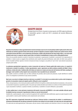 025
Dalpuntodivistadinamicoilsettoreagroindustrialehamostratoneltempounpercorsodicrescitapiuttostostabilerispettoadaltrisettoriedha
evidenziato una notevole capacità di tenuta anche durante i periodi di congiuntura economica negativa. Restano però radicate alcune criticità
come polverizzazione dell’offerta, scarsa propensione all’innovazione, squilibri nella distribuzione del valore lungo la filiera, a suo avviso quali
strumenti vanno messi in campo per superare questi fattori che limitano irrimediabilmente le imprese nell’era della globalizzazione?
Penso che una possibile soluzione sia quella di concentrare la produzione in organizzazioni di produttori o associazioni fra le organizzazioni di
produttori, in modo da avere un maggiore forza contrattuale anche rispetto alla grande distribuzione; credo inoltre che fattori come qualità in
termini di prodotti certificati, logistica in termini di riduzione dei tempi di consegna e una politica di “just in time” siano elementi essenziali per
spingere questo settore.
La produzione agroindustriale rappresenta un valore riconosciuto nel mondo per l’elevata qualità della materia prima e la capacità di
trasformarla in prodotti di eccellenza. Il settore agroalimentare, quindi, rappresenta una delle eccellenze produttive del Made in Italy e
costituisce, insieme alla moda, l’emblema dello stile italiano nel mondo ma è sempre più minacciato dal fenomeno dell’italian saunding che
danneggia i nostri prodotti e sottrae ingenti risorse economiche. Cosa è possibile fare per contrastarlo?
Ogni prodotto, secondo me, dovrebbe avere una filiera certificata che permetta, dalla raccolta alla produzione, di poter identificare la materia
prima e di conseguenza la provenienza di ogni processo produttivo.
Quali sono a suo avviso le strategie vincenti per valorizzare un prodotto? E in che modo la sua azienda mette in pratica simili strategie per
garantire al consumatore sempre più esigente qualità a 360 gradi e prezzi competitivi?
Penso, come già espresso, che sia necessario produrre prodotti certificati che rispettino un determinato disciplinare di produzione, e che assicurino
ai consumatori trasparenza e soprattutto qualità. A mio parere ogni azienda dovrebbe essere dotata di un sistema di rintracciabilità che permetta
a ogni consumatore di verificare, in qualsiasi momento, la provenienza, il produttore e le analisi effettuate su quel prodotto.
La dieta mediterranea è ormai patrimonio immateriale dell’umanità riconosciuta dall’UNESCO. In che modo andrebbe utilizzato questo
formidabile brand per promuovere l’agroalimentare italiano sui mercati internazionali?
Sarebbe utile, a questo proposito, creare un marchio che rappresenti tutti i prodotti della dieta mediterranea, oppure una sigla da apporre su tutti
questi prodotti in modo da poterli identificare anche semplicemente sulle confezioni.
Expo 2015 rappresenta un’opportunità interessante per indirizzare l’interesse turistico e commerciale dei visitatori. La manifestazione si
preannunciaemozionanteoltrecheutileperpromuovereilterritorioefaresistematralevarieaziende.Leilavedecomeunarealeopportunità?
Sì la vedo come una reale opportunità per l’intero paese, utile per crescere a livello mondiale e per dimostrare la forza di cui siamo capaci.
Giuseppe Giaccio
Giuseppe Giaccio ha 30 anni, è laureato in scienze agrarie, dal 2005 svolge la professione
di imprenditore agricolo e inoltre dal 2012 è presidente del consorzio Melannurca
Campana IGP.
 