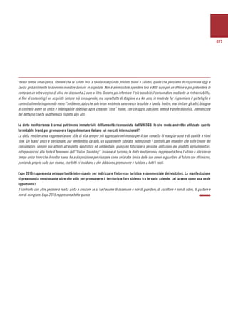 027
stesso tempo un’esigenza, ritenere che la salute inizi a tavola mangiando prodotti buoni e salubri; quello che pensiamo di risparmiare oggi a
tavola probabilmente lo dovremo investire domani in ospedale. Non è ammissibile spendere fino a 800 euro per un iPhone e poi pretendere di
comprare un extra vergine di oliva nel discount a 2 euro al litro. Occorre poi informare il più possibile il consumatore mediante la rintracciabilità,
al fine di consentirgli un acquisto sempre più consapevole, ma soprattutto di stagione e a km zero, in modo da far risparmiare il portafoglio e
contestualmente inquinando meno l’ambiente, dato che solo in un ambiente sano nasce la salute a tavola. Inoltre, mai imitare gli altri, bisogna
al contrario avere un unico e inderogabile obiettivo: agire creando “cose” nuove, con coraggio, passione, onestà e professionalità, avendo cura
del dettaglio che fa la differenza rispetto agli altri.
La dieta mediterranea è ormai patrimonio immateriale dell’umanità riconosciuta dall’UNESCO. In che modo andrebbe utilizzato questo
formidabile brand per promuovere l’agroalimentare italiano sui mercati internazionali?
La dieta mediterranea rappresenta uno stile di vita sempre più apprezzato nel mondo per il suo concetto di mangiar sano e di qualità a ritmi
slow. Un brand unico e particolare, pur vendendosi da solo, va ugualmente tutelato, potenziando i controlli per impedire che sulle tavole dei
consumatori, sempre più attenti all’aspetto salutistico ed ambientale, giungano fotocopie o pessime imitazioni dei prodotti agroalimentari,
estirpando così alla fonte il fenomeno dell’”Italian Sounding”. Insieme al turismo, la dieta mediterranea rappresenta forse l’ultimo e allo stesso
tempo unico treno che il nostro paese ha a disposizione per risorgere come un’araba fenice dalle sue ceneri e guardare al futuro con ottimismo,
puntando proprio sulle sue risorse, che tutti ci invidiano e che dobbiamo promuovere e tutelare a tutti i costi.
Expo 2015 rappresenta un’opportunità interessante per indirizzare l’interesse turistico e commerciale dei visitatori. La manifestazione
si preannuncia emozionante oltre che utile per promuovere il territorio e fare sistema tra le varie aziende. Lei la vede come una reale
opportunità?
Il confronto con altre persone o realtà aiuta a crescere se si ha l’acume di osservare e non di guardare, di ascoltare e non di udire, di gustare e
non di mangiare. Expo 2015 rappresenta tutto questo.
 