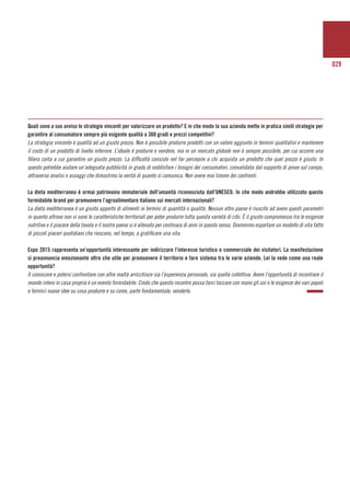 029
Quali sono a suo avviso le strategie vincenti per valorizzare un prodotto? E in che modo la sua azienda mette in pratica simili strategie per
garantire al consumatore sempre più esigente qualità a 360 gradi e prezzi competitivi?
La strategia vincente è qualità ad un giusto prezzo. Non è possibile produrre prodotti con un valore aggiunto in termini qualitativi e mantenere
il costo di un prodotto di livello inferiore. L’ideale è produrre e vendere, ma in un mercato globale non è sempre possibile, per cui occorre una
filiera corta a cui garantire un giusto prezzo. La difficoltà consiste nel far percepire a chi acquista un prodotto che quel prezzo è giusto. In
questo potrebbe aiutare un’adeguata pubblicità in grado di soddisfare i bisogni dei consumatori, convalidata dal supporto di prove sul campo,
attraverso analisi e assaggi che dimostrino la verità di quanto si comunica. Non avere mai timore dei confronti.
La dieta mediterranea è ormai patrimonio immateriale dell’umanità riconosciuta dall’UNESCO. In che modo andrebbe utilizzato questo
formidabile brand per promuovere l’agroalimentare italiano sui mercati internazionali?
La dieta mediterranea è un giusto apporto di alimenti in termini di quantità e qualità. Nessun altro paese è riuscito ad avere questi parametri
in quanto altrove non vi sono le caratteristiche territoriali per poter produrre tutta questa varietà di cibi. È il giusto compromesso tra le esigenze
nutritive e il piacere della tavola e il nostro paese si è allenato per centinaia di anni in questo senso. Dovremmo esportare un modello di vita fatto
di piccoli piaceri quotidiani che riescono, nel tempo, a gratificare una vita.
Expo 2015 rappresenta un’opportunità interessante per indirizzare l’interesse turistico e commerciale dei visitatori. La manifestazione
si preannuncia emozionante oltre che utile per promuovere il territorio e fare sistema tra le varie aziende. Lei la vede come una reale
opportunità?
Il conoscere e potersi confrontare con altre realtà arricchisce sia l’esperienza personale, sia quella collettiva. Avere l’opportunità di incontrare il
mondo intero in casa propria è un evento formidabile. Credo che questo incontro possa farci toccare con mano gli usi e le esigenze dei vari popoli
e fornirci nuove idee su cosa produrre e su come, parte fondamentale, venderlo.
 