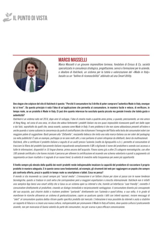 IL PUNTO DI VISTA
	
Uno slogan che colpisce del sito di Italcheck è questo: “Perché il consumatore ha il diritto di poter comprare l’autentico Made in Italy, ovunque
lui si trovi”. Da questo principio è nata l’idea di un’applicazione che permetta al consumatore, in maniera facile e veloce, di verificare, in
tempo reale, se un prodotto è Made in Italy. Ci può dire quanto interesse ha suscitato questa piccola ma geniale trovata che tutela gusto e
autenticità?
Italcheck è un sistema nato nel 2014, dopo anni di sviluppo, l’idea di crearla risale a qualche anno prima, a quando, precisamente, un mio amico
di Hong Kong, nel corso di una cena, mi disse che voleva fortemente i prodotti italiani ma era quasi impossibile riconoscere quelli veri dalle copie
e dai falsi, soprattutto da quelli che, senza esserlo, suonano come Made in Italy. Il vero problema è che non siamo abbastanza presenti all’estero e
anche quando ci siamo subiamo la concorrenza da parte di contraffazioni che richiamano l’immagine dell’Italia nella testa dei consumatori esteri con
maggiore potere di suggestione. Basti pensare alla “Zottarella”, mozzarella tedesca che imita una nota marca italiana sia nei colori del packaging
sia nella pubblicità! È solo un esempio, purtroppo ce ne sono molti altri, e non parliamo di azioni intraprese da dilettanti, bensì da multinazionali.
Italcheck, oltre a certificare il prodotto italiano a seguito di un audit presso l’azienda (svolto da Agroqualità n.d.r.), permette al consumatore di
tracciare la filiera del prodotto tipicamente italiano inquadrando semplicemente il QR o digitando il nome del produttore e avendo così accesso a
tutte le informazioni, disponibili in 10 lingue diverse, prima ancora dell’acquisto. Finora siamo già a oltre 25 categorie merceologiche, con oltre
100 aziende certificate o che hanno iniziato il percorso per ottenere la certificazione ed essendo uno schema volontario e quindi a pagamento ciò
rappresenta un buon risultato e il segnale di un nuovo trend, la volontà di investire nella trasparenza per avere più opportunità.
Il livello sempre più elevato della qualità dei nostri prodotti rende indispensabile innalzare la capacità del produttore di raccontare il proprio
prodotto in maniera adeguata. E in questo senso sono fondamentali, ad esempio, gli strumenti del web per raggiungere un popolo che sempre
più confronta offerta, prezzi e qualità in tempo reale su smartphone e tablet. Cosa ne pensa?
Il mondo si sta muovendo su canali sempre più “social media”. L’innovazione è un fattore chiave per stare al passo con le nuove tendenze
tecnologiche; questo si traduce in costi extra che corrispondono però a maggiori esportazioni e crescita internazionale. Italcheck non è infatti
una semplice App bensì una smart utility che si basa su un sistema open su internet e che, tramite un’interfaccia “user friendly”, connette il
consumatore direttamente al produttore, creando un dialogo immediato e reciprocamente vantaggioso: il consumatore diventa più consapevole
del suo acquisto, può chiarire dubbi o risolvere problemi “parlando” direttamente con l’azienda e quest’ultima, a sua volta, è in grado di
monitorare le ricerche attraverso un sistema di geolocalizzazione, capire se qualcuno sposta i lotti con intenti equivoci, inviare messaggi di
“alert” al consumatore qualora debba ritirare quello specifico prodotto dal mercato. L’interazione è resa possibile da internet e aiuta a stabilire
un rapporto di fiducia e a creare una nuova cultura, indispensabile per promuovere il Made In Italy all’estero, dove questa cultura è praticamente
assente, non per mancanza di buona volontà da parte dei consumatori, ma per scarsa e poco efficace comunicazione.
MARCO MASSELLI
Marco Masselli è un giovane imprenditore torinese, fondatore di Enisus & Co, società
specializzata in consulenza strategica, progettazione, servizi e formazione per le aziende,
e ideatore di Italcheck, un sistema per la tutela e valorizzazione del «Made in Italy»
basato su un “bollino di riconoscibilità” abbinato ad una Smart Utility.
 