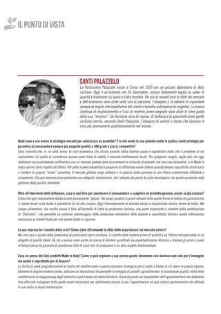 Quali sono a suo avviso le strategie vincenti per valorizzare un prodotto? E in che modo la sua azienda mette in pratica simili strategie per
garantire al consumatore sempre più esigente qualità a 360 gradi e prezzi competitivi?
Sono convinto che, in un certo senso, la crisi economica che stiamo vivendo abbia diverse cause e soprattutto credo che il problema di noi
imprenditori sia quello di considerare ancora come fonte di reddito il mercato strettamente locale. Per spiegarmi meglio, voglio dire che oggi
dobbiamo necessariamente confrontarci con un mercato globale dove sicuramente la richiesta di prodotti, nel mio caso alimentari, e di Made in
Italy è ancora forte rispetto all’offerta. Per poter essere competitivi e preparati ad affrontare nuove sfide le aziende devono soprattutto strutturarsi
e rivedere la propria “vision” aziendale. Il mercato globale esige certezze e in special modo garanzie di una filiera commerciale affidabile e
competente. Ciò può avvenire principalmente con adeguati investimenti, non soltanto dal punto di vista tecnologico, ma anche puntando sulla
gestione della qualità aziendale.
Oltre all’intervento delle istituzioni, cosa si può fare per convincere il consumatore a scegliere un prodotto genuino, anche se più costoso?
Credo che ogni imprenditore debba essere giustamente “geloso” dei propri prodotti e quindi attivare tutte quelle forme di tutela che garantiscono
il cliente finale sulla bontà e autenticità di ciò che compra. Oggi fortunatamente le aziende hanno a disposizione diverse forme di tutela. Nel
campo alimentare, che risulta essere il fiore all’occhiello di tutta la produzione italiana, una parte importante è rivestita dalla certificazione
di “Italcheck”, che permette un continuo monitoraggio della produzione alimentare delle aziende e soprattutto fornisce quelle informazioni
necessarie al cliente finale per non essere tratto in inganno.
La sua impresa ha risentito della crisi? Come state affrontando la sfida delle esportazioni sul mercato estero?
Nel mio caso e quindi nella produzione di pasticceria tipica siciliana, il rispetto delle materie prime di qualità è un fattore indispensabile in un
progetto di qualità totale. Da ciò si evince come anche la ricerca di fornitori qualificati sia importantissima. Riuscire a limitare gli errori e avere
al tempo stesso la garanzia di monitorare tutte le varie fasi di produzione è un altro aspetto fondamentale.
Cosa ne pensa dei falsi prodotti Made in Italy? Come si può arginare a suo avviso questo fenomeno così dannoso non solo per l’immagine
ma anche e soprattutto per le finanze?
La Sicilia si pone geograficamente al centro del mediterraneo e questa posizione strategica gioca molto a favore di chi opera in questa regione.
Abbiamo le migliori materie prime, abbiamo un microclima che permette lo sviluppo di prodotti agroalimentari di eccezionale qualità, nella dieta
mediterranea la maggioranza degli alimenti si può trovare nel nostro territorio. A questo punto noi imprenditori dell’agroalimentare non dobbiamo
fare altro che sviluppare tutte quelle azioni necessarie per sottolineare ancora di più l’appartenenza ad una cultura gastronomica che affonda
le sue radici in tempi lontanissimi.
IL PUNTO DI VISTA
SANTI PALAZZOLO
La Pasticceria Palazzolo nasce a Cinisi nel 1920 con un piccolo laboratorio di dolci
siciliani. Oggi è un’azienda con 45 dipendenti, ancora fortemente legata ai valori di
qualità e tradizione sui quali è stata fondata. Per più di novant’anni le sfide del mercato
e dell’economia sono state vinte con la passione, l’impegno e la volontà di rispondere
sempre al meglio alle aspettative dei clienti e talvolta anticiparne le esigenze. La ricerca
continua di miglioramento e l’uso di materie prime pregiate sono state le linee guida
della sua “mission”. Un territorio ricco di risorse, di bellezza e di genuinità come quello
siciliano merita, secondo Santi Palazzolo, l’impegno di uomini e donne che lavorino in
esso per promuoverlo quotidianamente nel mondo.
 