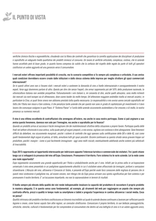 verifiche chimico-fisiche e organolettiche, chiudendo così la filiera dei controlli che garantisce la corretta applicazione dei disciplinari di produzione
e soprattutto un adeguato livello qualitativo dei prodotti immessi al consumo. Un lavoro di verifiche articolato, complesso, costoso, che le aziende
hanno accettato però di buon grado, in quanto hanno compreso da subito che la certezza del rispetto delle regole da parte di tutti gli operatori
costituisce un valore aggiunto ed una garanzia verso il consumatore.
I mercati esteri offrono importanti possibilità di crescita, ma lo scenario competitivo si fa sempre più complesso e articolato. A suo avviso
quali condizioni dovrebbero essere create dalle istituzioni e dallo stesso sistema delle imprese per meglio sfruttare gli spazi commerciali
internazionali?
Se in questi ultimi anni non ci fossero stati i mercati esteri a sostenere la domanda di vino a livello internazionale e conseguentemente il nostro
export, forse oggi dovremmo parlare di altro. Questo per dire che senza l’export, che ormai rappresenta più del 50% della produzione nazionale, la
vitivinicoltura italiana non avrebbe prospettive. Fortunatamente i vini italiani e, mi consenta di dire, anche quelli abruzzesi, sono molto richiesti
dai mercati sia nord europei sia di oltreoceano, dove siamo leader da molto tempo. Un’attenzione maggiore andrebbe rivolta ai mercati asiatici, in
particolare la Cina, ai quali forse sinora non abbiamo prestato tutta quella necessaria. Le responsabilità a mio avviso vanno cercate soprattutto nel
fatto che l’Italia non riesce a fare sistema, il che penalizza tante aziende che per questo non sono in grado di capitalizzare gli investimenti e il duro
lavoro che comunque svolgono in quei Paesi. Il “Sistema Paese” e l’unità delle aziende sicuramente aiuterebbero a far crescere, e di molto, la nostra
presenza su numerosi mercati.
Il vino è una vittima eccellente di contraffazioni che avvengono all’estero, ma anche in casa nostra purtroppo. Come si può arginare a suo
avviso questo fenomeno, dannoso non solo per l’immagine, ma anche e soprattutto per le finanze?
Quando un prodotto arriva al successo è facile immaginare che dei malintenzionati sfruttino detta situazione a proprio favore. Purtroppo quella delle
frodi nel settore vitivinicolo è cosa antica, sulla quale però gli organi preposti, a mio avviso, vigilano con costanza e direi abnegazione. Sono fenomeni
difficili da debellare, ma sicuramente marginali, poiché i sistemi di controllo che oggi operano sulla certificazione delle DO e delle IG, così come
quelli fondamentali degli organi di polizia, di fatto, annullano tutti gli spazi possibili. Occorre continuare su questa strada senza gravare troppo sul
produttore, poiché i margini - come si può facilmente immaginare - oggi sono molti risicati, eventualmente adottando anche sistemi più sofisticati
di tracciabilità.
Expo 2015 rappresenta un’opportunità interessante per indirizzare appunto l’interesse turistico e commerciale dei visitatori. Tre i punti chiave
lungo cui si svilupperà la presenza del vino all’Expo: Emozionare. Promuovere il territorio. Fare sistema tra le varie aziende. Lei la vede come
una reale opportunità?
Expo rappresenta sicuramente una grande opportunità per l’Italia e probabilmente anche per il vino. Infatti per la prima volta in un’esposizione
universale il vino viene presentato in un padiglione appositamente allestito in cui il visitatore viene affascinato da immagini, profumi e sensazioni
straordinarie. L’Abruzzo del vino, attraverso il Consorzio di Tutela, è presente all’Expo perché vuole farsi conoscere dalle migliaia di persone che in
questi mesi visiteranno il padiglione ma, ad essere sincero, non ritengo che da Expo possa arrivare una spinta significativa per fare sistema e per
promuovere il nostro territorio. E’ un’occasione importante, ma non la sopravvaluterei in termini di risultati.
Il livello sempre più elevato della qualità dei vini rende indispensabile innalzare la capacità del produttore di raccontare il proprio prodotto
in maniera adeguata. E in questo senso sono fondamentali, ad esempio, gli strumenti del web per raggiungere un popolo che sempre più
confronta offerta, prezzi e qualità in tempo reale su smartphone e tablet e pregusta l’esperienza in cantina attraverso i social media. Cosa
ne pensa?
Qualitàintrinsecadelprodottoeterritoriocostituisconounbinomio inscindibile sulquale le aziende devono continuare alavorare per rafforzarequesto
legame e creare, come hanno saputo fare altre regioni, un connubio strettissimo. Comunicare il proprio territorio, le sue bellezze paesaggistiche,
artistiche, storiche, culturali è fondamentale per far comprendere al consumatore che dentro ad una bottiglia di vino vi è un valore aggiunto unico,
IL PUNTO DI VISTA
 