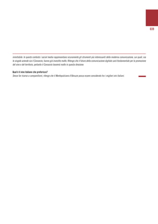 039
inimitabile. In questo contesto i social media rappresentano sicuramente gli strumenti più interessanti della moderna comunicazione, sui quali, sia
le singole aziende sia il Consorzio, hanno già investito molto. Ritengo che il futuro della comunicazione digitale sarà fondamentale per la promozione
del vino e del territorio, pertanto il Consorzio lavorerà molto in questa direzione.
Qual è il vino italiano che preferisce?
Senza far ricorso a campanilismi, ritengo che il Montepulciano d’Abruzzo possa essere considerato tra i migliori vini italiani.
 