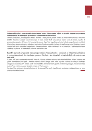 041
La dieta mediterranea è ormai patrimonio immateriale dell’umanità riconosciuta dall’UNESCO. In che modo andrebbe utilizzato questo
formidabile brand per promuovere l’agroalimentare italiano sui mercati internazionali?
Anche in questo caso si pensa troppo alla strategia di vendita e troppo poco alle politiche di tutela dei territori e delle comunità di produzione.
La tutela Unesco non tutela solo uno stile alimentare, ma anche uno stile di vita comunitaria, di relazioni sociali, di tecniche produttive, di
procedure di preparazione del cibo e di riti comunitari di consumo di quel cibo. Le politiche sui territori in Italia sono praticamente inesistenti;
bisogna invece lavorare sulla cultura delle giovani generazioni, offrire loro un modello di sviluppo che le affezioni ai territori di origine, ai prodotti
autoctoni, alle culture comunitarie di appartenenza. Per noi il cosiddetto “paese di provenienza” di un prodotto non è una serra climatizzata e
avvelenata da pesticidi, ma una terra vera, curata da una comunità viva.
Expo 2015 rappresenta un’opportunità interessante per indirizzare l’interesse turistico e commerciale dei visitatori. La manifestazione
si preannuncia emozionante oltre che utile per promuovere il territorio e fare sistema tra le varie aziende. Lei la vede come una reale
opportunità?
In questi trent’anni di esperienza ho purtroppo capito che il turismo in Italia e soprattutto nelle regioni meridionali soffre di strabismo: non
guarda al territorio sul quale opera. E nemmeno la politica turistica corregge questo difetto. Oggi però il turismo non cerca più solo mare e
spiagge, ma benessere a 360°. Cerca la qualità ambientale totale. Coltivando i nostri agrumeti, noi facciamo paesaggio, produciamo bellezza,
curiamo l’aria. Arricchiamo dunque la materia prima su cui il turismo opera.
Per citare l’Expo: nutriamo il pianeta. Lo facciamo già da decenni e l’Expo non fa che offrirci una convinzione in più a continuare nel nostro
progetto culturale e d’impresa.
 