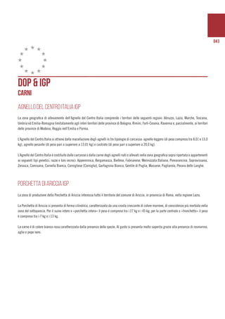 043
DOP & IGP
CARNI
AGNELLO DEL CENTRO ITALIA IGP
La zona geografica di allevamento dell’Agnello del Centro Italia comprende i territori delle seguenti regioni: Abruzzo, Lazio, Marche, Toscana,
Umbria ed Emilia-Romagna limitatamente agli interi territori delle province di Bologna, Rimini, Forlì-Cesena, Ravenna e, parzialmente, ai territori
delle province di Modena, Reggio nell’Emilia e Parma.
L’Agnello del Centro Italia si ottiene dalla macellazione degli agnelli in tre tipologie di carcassa: agnello leggero (di peso compreso tra 8,01 e 13,0
kg), agnello pesante (di peso pari o superiore a 13,01 kg) e castrato (di peso pari o superiore a 20,0 kg).
L’Agnello del Centro Italia è costituito dalle carcasse o dalla carne degli agnelli nati e allevati nella zona geografica sopra riportata e appartenenti
ai seguenti tipi genetici, razze e loro incroci: Appenninica, Bergamasca, Biellese, Fabrianese, Merinizzata Italiana, Pomarancina, Sopravissana,
Zerasca, Comisana, Cornella Bianca, Cornigliese (Corniglio), Garfagnina Bianca, Gentile di Puglia, Massese, Pagliarola, Pecora delle Langhe.
PORCHETTA DI ARICCIA IGP
La zona di produzione della Porchetta di Ariccia interessa tutto il territorio del comune di Ariccia, in provincia di Roma, nella regione Lazio.
La Porchetta di Ariccia si presenta di forma cilindrica, caratterizzata da una crosta croccante di colore marrone, di consistenza più morbida nella
zona del sottopancia. Per il suino intero o «porchetta intera» il peso è compreso tra i 27 kg e i 45 kg; per la parte centrale o «tronchetto» il peso
è compreso tra i 7 kg e i 13 kg.
La carne è di colore bianco-rosa caratterizzata dalla presenza delle spezie. Al gusto si presenta molto saporita grazie alla presenza di rosmarino,
aglio e pepe nero.
 
