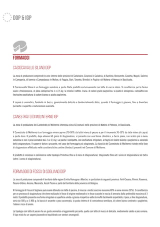 FORMAGGI
cacioCAVALLO SILANO DOP
La zona di produzione comprende le aree interne delle province di Catanzaro, Cosenza in Calabria, di Avellino, Benevento, Caserta, Napoli, Salerno
in Campania, di Isernia e Campobasso in Molise, di Foggia, Bari, Taranto, Brindisi in Puglia e di Matera e Potenza in Basilicata.
Il Caciocavallo Silano è un formaggio semiduro a pasta filata prodotto esclusivamente con latte di vacca intero. Si caratterizza per la forma
ovale o troncoconica, di peso compreso tra 1 e 2,5 kg; la crosta è sottile, liscia, di colore giallo paglierino; la pasta è omogenea, compatta con
lievissima occhiatura di colore bianco o giallo paglierino.
Il sapore è aromatico, fondente in bocca, generalmente delicato e tendenzialmente dolce, quando il formaggio è giovane, fino a diventare
piccante e saporito a maturazione avanzata.
CANESTRATO DI MOLINTERNO IGP
La zona di produzione del Canestrato di Moliterno interessa circa 60 comuni nelle province di Matera e Potenza, in Basilicata.
Il Canestrato di Moliterno è un formaggio ovino-caprino (70-90% da latte intero di pecora e per il rimanente 30-10% da latte intero di capra)
a pasta dura. Il prodotto, dopo almeno 60 giorni di stagionatura, si presenta con una forma cilindrica, a facce piane, con scalzo più o meno
convesso e con il peso variabile dai 2 ai 5,5 kg. La pasta è compatta, con occhiatura irregolare, al taglio di colore bianco o paglierino a seconda
della stagionatura. Il sapore è dolce o piccante, nel caso del formaggio più stagionato. La tipicità del Canestrato di Moliterno risiede nella fase
di stagionatura effettuata nelle caratteristiche cantine (fondaci) presenti nel Comune di Moliterno.
Il prodotto è immesso in commercio nelle tipologie Primitivo (fino a 6 mesi di stagionatura), Stagionato (fino ad 1 anno di stagionatura) ed Extra
(oltre 1 anno di stagionatura).
FORMAGGIO DI FOSSA DI SOGLIANO DOP
La zona di produzione comprende il territorio delle regioni Emilia Romagna e Marche, in particolare le seguenti province: Forlì-Cesena, Rimini, Ravenna,
Pesaro-Urbino, Ancona, Macerata, Ascoli Piceno e parte del territorio della provincia di Bologna.
Il Formaggio di Fossa di Sogliano può essere ottenuto con latte di pecora, di mucca o misto (vaccino massimo 80% e ovino minimo 20%). Si caratterizza
per un processo di stagionatura che viene realizzato in fosse di origine medioevale o in fosse scavate in roccia di arenaria dalla profondità massima di 3
metri.Ilprodottopresentaunaformairregolareesuperficieumidaegrassaricopertaavoltedamuffefacilmenteasportabili;ilpeso,afinestagionatura,
varia da 500 g a 1.900 g; la buccia è assente o poco accennata, la pasta interna è di consistenza semidura, di colore bianco ambrato o paglierino;
l’odore è ricco di aromi.
La tipologia con latte di pecora ha un gusto aromatico e leggermente piccante; quella con latte di mucca è delicata, mediamente salata e poco amara;
il tipo misto ha un sapore piacevole ed equilibrato con sentori amarognoli.
dop & igp
 
