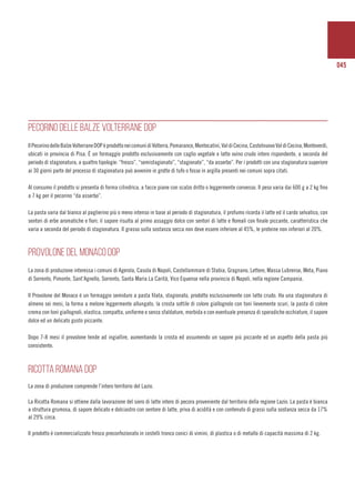 045
PECORINO DELLE BALZE VOLTERRANE DOP
IlPecorinodelleBalzeVolterraneDOPèprodottoneicomunidiVolterra,Pomarance,Montecatini,ValdiCecina,CastelnuovoValdiCecina,Monteverdi,
ubicati in provincia di Pisa. È un formaggio prodotto esclusivamente con caglio vegetale e latte ovino crudo intero rispondente, a seconda del
periodo di stagionatura, a quattro tipologie: “fresco”, “semistagionato”, “stagionato”, “da asserbo”. Per i prodotti con una stagionatura superiore
ai 30 giorni parte del processo di stagionatura può avvenire in grotte di tufo o fosse in argilla presenti nei comuni sopra citati.
Al consumo il prodotto si presenta di forma cilindrica, a facce piane con scalzo dritto o leggermente convesso. Il peso varia dai 600 g a 2 kg fino
a 7 kg per il pecorino “da asserbo”.
La pasta varia dal bianco al paglierino più o meno intenso in base al periodo di stagionatura, il profumo ricorda il latte ed il cardo selvatico, con
sentori di erbe aromatiche e fiori; il sapore risulta al primo assaggio dolce con sentori di latte e floreali con finale piccante, caratteristica che
varia a seconda del periodo di stagionatura. Il grasso sulla sostanza secca non deve essere inferiore al 45%, le proteine non inferiori al 20%.
Provolone del Monaco DOP
La zona di produzione interessa i comuni di Agerola, Casola di Napoli, Castellammare di Stabia, Gragnano, Lettere, Massa Lubrense, Meta, Piano
di Sorrento, Pimonte, Sant’Agnello, Sorrento, Santa Maria La Carità, Vico Equense nella provincia di Napoli, nella regione Campania.
Il Provolone del Monaco è un formaggio semiduro a pasta filata, stagionato, prodotto esclusivamente con latte crudo. Ha una stagionatura di
almeno sei mesi, la forma a melone leggermente allungato, la crosta sottile di colore giallognolo con toni lievemente scuri, la pasta di colore
crema con toni giallognoli, elastica, compatta, uniforme e senza sfaldature, morbida e con eventuale presenza di sporadiche occhiature, il sapore
dolce ed un delicato gusto piccante.
Dopo 7-8 mesi il provolone tende ad ingiallire, aumentando la crosta ed assumendo un sapore più piccante ed un aspetto della pasta più
consistente.
RICOTTA ROMANA DOP
La zona di produzione comprende l’intero territorio del Lazio.
La Ricotta Romana si ottiene dalla lavorazione del siero di latte intero di pecora proveniente dal territorio della regione Lazio. La pasta è bianca
a struttura grumosa, di sapore delicato e dolciastro con sentore di latte, priva di acidità e con contenuto di grassi sulla sostanza secca da 17%
al 29% circa.
Il prodotto è commercializzato fresco preconfezionato in cestelli tronco conici di vimini, di plastica o di metallo di capacità massima di 2 kg.
 