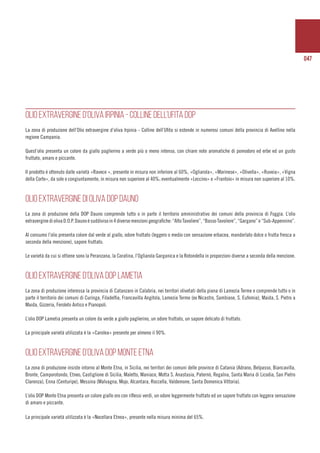 047
OLIO EXTRAVERGINE D’OLIVA IRPINIA - COLLINE DELL’UFITA DOP
La zona di produzione dell’Olio extravergine d’oliva Irpinia - Colline dell’Ufita si estende in numerosi comuni della provincia di Avellino nella
regione Campania.
Quest’olio presenta un colore da giallo paglierino a verde più o meno intenso, con chiare note aromatiche di pomodoro ed erbe ed un gusto
fruttato, amaro e piccante.
Il prodotto è ottenuto dalle varietà «Ravece », presente in misura non inferiore al 60%, «Ogliarola», «Marinese», «Olivella», «Ruveia», «Vigna
della Corte», da sole o congiuntamente, in misura non superiore al 40%; eventualmente «Leccino» e «Frantoio» in misura non superiore al 10%.
OLIO EXTRAVERGINE DI OLIVA DOP DAUNO
La zona di produzione della DOP Dauno comprende tutto o in parte il territorio amministrativo dei comuni della provincia di Foggia. L’olio
extraverginediolivaD.O.P.Daunoèsuddivisoin4diversemenzionigeografiche:“AltoTavoliere”,“BassoTavoliere”,“Gargano”e“Sub-Appennino”.
Al consumo l’olio presenta colore dal verde al giallo, odore fruttato (leggero o medio con sensazione erbacea, mandorlato dolce o frutta fresca a
seconda della menzione), sapore fruttato.
Le varietà da cui si ottiene sono la Peranzana, la Coratina, l’Ogliarola Garganica e la Rotondella in proporzioni diverse a seconda della menzione.
OLIO EXTRAVERGINE D’OLIVA DOP LAMETIA
La zona di produzione interessa la provincia di Catanzaro in Calabria, nei territori olivetati della piana di Lamezia Terme e comprende tutto o in
parte il territorio dei comuni di Curinga, Filadelfia, Francavilla Angitola, Lamezia Terme (ex Nicastro, Sambiase, S. Eufemia), Maida, S. Pietro a
Maida, Gizzeria, Feroleto Antico e Pianopoli.
L’olio DOP Lametia presenta un colore da verde a giallo paglierino, un odore fruttato, un sapore delicato di fruttato.
La principale varietà utilizzata è la «Carolea» presente per almeno il 90%.
OLIO EXTRAVERGINE D’OLIVA DOP MONTE ETNA
La zona di produzione insiste intorno al Monte Etna, in Sicilia, nei territori dei comuni delle province di Catania (Adrano, Belpasso, Biancavilla,
Bronte, Camporotondo, Etneo, Castiglione di Sicilia, Maletto, Maniace, Motta S. Anastasia, Paternò, Regalna, Santa Maria di Licodia, San Pietro
Clarenza), Enna (Centuripe), Messina (Malvagna, Mojo, Alcantara, Roccella, Valdemone, Santa Domenica Vittoria).
L’olio DOP Monte Etna presenta un colore giallo oro con riflessi verdi, un odore leggermente fruttato ed un sapore fruttato con leggera sensazione
di amaro e piccante.
La principale varietà utilizzata è la «Nocellara Etnea», presente nella misura minima del 65%.
 