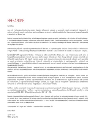 PREFAZIONE
Cari lettori,
come noto il settore agroalimentare è un pilastro strategico dell’economia nazionale. La sua crescita è legata principalmente alla capacità di
collocare sul mercato prodotti eccellenti che valorizzano il legame con la storia e la tradizione dei territori di provenienza, tutelando l’originalità
e l’autenticità del Made in Italy.
Esaltare i connotati qualitativi e distintivi dell’offerta agroalimentare, creando percorsi di qualificazione e di distinzione del prodotto italiano,
è la strada maestra per affrontare la competizione internazionale. A questa strada si affiancano altre tappe cruciali da raggiungere, a partire
dalla disponibilità dei prodotti Italiani autentici all’estero con una modalità che coinvolga anche le piccole imprese, alla lotta per l’identificazione
dell’origine di tutti i prodotti.
Differenziare le produzioni in base all’origine territoriale è una delle leve più significative per la conquista di nuovi mercati, e le Denominazoni
d’Origine Protetta e le Indicazioni Geografiche Tipiche sono formidabili strumenti di tutela e distintività dei prodotti di cui dispongono le imprese.
I prodotti DOP e IGP rappresentano l’identità e l’immagine del settore agroalimentare italiano, non a caso l’interesse verso questa forma di
tutela e differenziazione è stato imponente in un paese ad alta vocazione di tipicità come l’Italia che oggi detiene la leadership consolidata con
273 prodotti registrati pari al 20% di quelli in ambito europeo. Questi riconoscimenti consentono alle aziende di mettere in luce le specificità
del prodotto per evidenziare caratteristiche quali l’origine, la tradizionalità del metodo produttivo, gli aspetti organolettici e nutrizionali, ma
soprattutto il legame tra le specificità del prodotto e la sua provenienza che incarna il concetto cardine su cui si basa la normativa europea a
tutela dei prodotti di qualità.
Alla tracciabilità, alla tradizione, alla storia e tutela del territorio va associato un altro elemento caratterizzante la produzione italiana di alta
qualità: la fortissima vocazione a produrre in modo sostenibile prodotti sempre meno impattanti sull’ambiente e rispettosi dei diritti dei lavoratori
coinvolti.
La certificazione costituisce, quindi, un importante strumento per fornire valide garanzie al mercato, per distinguere il prodotto italiano, per
evidenziarne le caratteristiche qualitative. Peraltro il soddisfacimento dei requisiti previsti da alcuni standard volontari fornisce all’azienda
la possibilità di intraprendere un percorso di qualificazione verso l’eccellenza, oltre gli standard minimi di legge. Ne deriva una forte garanzia
per il consumatore, un significativo risalto dell’immagine aziendale, una maggior tutela del management e la dimostrazione dell’attenzione
dell’azienda nei confronti dei rischi connessi alla produzione e al consumo dell’alimento.
Certificare significa aumentare la trasparenza, fornire certezze al consumatore e rispondere alle richieste di garanzie di sicurezza e conformità
dei prodotti del mercato moderno. E certificare è proprio ciò a cui si dedica con passione Agroqualità, con oltre 110 prodotti controllati tra vini a
denominazione (DOCG - DOC - IGT) e prodotti agroalimentari (DOP - IGP - STG).
Lo scopo di questa pubblicazione è proprio quello di porre la vostra attenzione sulle eccellenze del nostro paese attraverso il nostro punto di vista,
ma non solo. Alcuni grandi protagonisti del settore, straordinari produttori vitivinicoli e artigiani del cibo ci hanno raccontato le loro storie, tutte
diverse, ma non nella passione dimostrata per territorio e qualità. La stessa passione che troverete leggendo le schede descrittive degli incredibili
prodotti Made In Italy certificati da Agroqualità.
Vi ricordo infine che l’origine fa la differenza e quella Italiana la fa ancora di più!
Buona lettura
Achille Tonani
CEO di Agroqualità
 