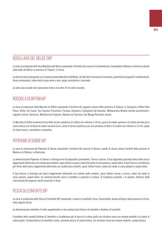 053
NOCELLARA DEL BELICE DOP
La zona di produzione dell’oliva Nocellara del Belice comprende il territorio dei comuni di Castelvetrano, Campobello di Mazara e Partanna ubicati
nella Valle del Belice in provincia di Trapani, in Sicilia.
LeolivedamensadesignateconladenominazioneNocellaradelBelice,all’attodell’immissionealconsumo,presentanoleseguenticaratteristiche:
forma arrotondata, colore della drupa verde o nero, polpa consistente e croccante.
Le olive sono avviate alla lavorazione entro e non oltre 24 ore dalla raccolta.
NOCCIOLA DI GIFFONI IGP
La zona di produzione della Nocciola di Giffoni comprende il territorio dei seguenti comuni della provincia di Salerno, in Campania: Giffoni Valle
Piana, Giffoni Sei Casali, San Cipriano Piacentino, Fisciano, Galvanico, Castiglione del Genovesi, Montecorvino Rovella nonchè parzialmente i
seguenti comuni: Baronissi, Montecorvino Pugliano, Olevano sul Tusciano, San Mango Piemonte, Acerno.
La Nocciola di Giffoni presenta forma della nocula subsferica di calibro non inferiore a 18 mm, guscio di medio spessore e di colore nocciola più o
meno intenso con striature di colore marrone scuro, seme di forma subsferica con rara presenza di fibre e di calibro non inferiore a 13 mm, polpa
di colore bianco, consistente e aromatica.
PEPERONE DI SENISE IGP
La zona di produzione del Peperone di Senise comprende il territorio del comune di Senise e quello di alcuni comuni limitrofi delle province di
Matera e di Potenza, in Basilicata.
La denominazione Peperone di Senise si distingue nei tipi Appuntito (prevalente), Tronco e Uncino. Il tipo Appuntito possiede forma della bacca
leggermente deformata con costole poco evidenti, apice stillare a punta, colore dal verde al rosso porpora, sapore dolce. Il tipo Tronco si caratterizza
per forma della bacca leggermente deformata con costole poco evidenti, apice stillare tronco, colore dal verde al rosso porpora e sapore dolce.
Il tipo Uncino si distingue per bacca leggermente deformata con costole molto evidenti, apice stillare ricurvo a uncino, colore dal verde al
rosso porpora, sapore dolce. Se commercializzato secco il prodotto si presenta in collane, di lunghezza variabile, o in polvere, ottenuta dalla
macinazione dei peperoni secchi essiccati in forno.
PESCA DI LEONFORTE IGP
La zona di produzione della Pesca di Leonforte IGP comprende i comuni di Leonforte, Enna, Calascibetta, Assoro ed Agira nella provincia di Enna,
nella regione Sicilia.
La denominazione identifica il frutto appartenente ai due ecotipi locali Bianco di Leonforte e Giallone di Leonforte.
Il prodotto della varietà Giallone di Leonforte si caratterizza per la buccia di colore giallo con striature rosse non sempre evidenti e la polpa di
colore giallo; l’ecotipo Bianco di Leonforte, invece, presenta buccia di colore bianco, con striature rosse non sempre evidenti, e polpa bianca.
 