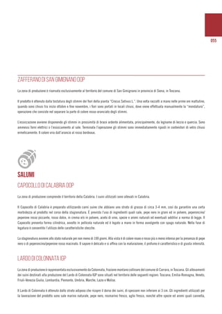 055
ZAFFERANO DI SAN GIMIGNANO DOP
La zona di produzione è riservata esclusivamente al territorio del comune di San Gimignano in provincia di Siena, in Toscana.
Il prodotto è ottenuto dalla tostatura degli stimmi dei fiori della pianta “Crocus Sativus L.”. Una volta raccolti a mano nelle prime ore mattutine,
quando sono chiusi tra inizio ottobre e fine novembre, i fiori sono portati in locali chiusi, dove viene effettuata manualmente la “mondatura”,
operazione che consiste nel separare la parte di colore rosso-aranciato degli stimmi.
L’essiccazione avviene disponendo gli stimmi in prossimità di brace ardente alimentata, principalmente, da legname di leccio e quercia. Sono
ammessi forni elettrici o l’essiccamento al sole. Terminata l’operazione gli stimmi sono immediatamente riposti in contenitori di vetro chiusi
ermeticamente. Il colore vira dall’arancio al rosso bordeaux.
SALUMI
CAPOCOLLO DI CALABRIA DOP
La zona di produzione comprende il territorio della Calabria. I suini utilizzati sono allevati in Calabria.
Il Capocollo di Calabria è preparato utilizzando carni suine che abbiano uno strato di grasso di circa 3-4 mm, così da garantire una certa
morbidezza al prodotto nel corso della stagionatura. È previsto l’uso di ingredienti quali sale, pepe nero in grani ed in polvere, peperoncino/
peperone rosso piccante, rosso dolce, in crema e/o in polvere, aceto di vino, spezie e aromi naturali ed eventuali additivi a norma di legge. Il
Capocollo presenta forma cilindrica, avvolto in pellicola naturale ed è legato a mano in forma avvolgente con spago naturale. Nella fase di
legatura è consentito l’utilizzo delle caratteristiche stecche.
La stagionatura avviene allo stato naturale per non meno di 100 giorni. Alla vista è di colore roseo o rosso più o meno intenso per la presenza di pepe
nero o di peperoncino/peperone rosso macinato. Il sapore è delicato e si affina con la maturazione; il profumo è caratteristico e di giusta intensità.
LARDO DI COLONNATA IGP
La zona di produzione è rappresentata esclusivamente da Colonnata, frazione montano collinare del comune di Carrara, in Toscana. Gli allevamenti
dei suini destinati alla produzione del Lardo di Colonnata IGP sono situati nel territorio delle seguenti regioni: Toscana, Emilia-Romagna, Veneto,
Friuli-Venezia Giulia, Lombardia, Piemonte, Umbria, Marche, Lazio e Molise.
Il Lardo di Colonnata è ottenuto dallo strato adiposo che ricopre il dorso dei suini, di spessore non inferiore ai 3 cm. Gli ingredienti utilizzati per
la lavorazione del prodotto sono sale marino naturale, pepe nero, rosmarino fresco, aglio fresco, nonché altre spezie ed aromi quali cannella,
 