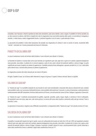 dop & igp
coriandolo, noce moscata e chiodi di garofano ed altre erbe aromatiche, quali anice stellato, salvia, origano. Il prodotto è di forma variabile; da
un lato conserva la cotenna, dall’altro è ricoperto dal sale di stagionatura reso scuro dalla presenza delle spezie. La consistenza è omogenea e
morbida, il colore bianco, rosato o leggermente brunito, il profumo fragrante e ricco di aromi, il gusto delicato e fresco.
La peculiarità del prodotto è insita nella lavorazione che prevede una stagionatura di almeno 6 mesi in vasche di marmo, localmente dette
”conche”, realizzate con il marmo proveniente dal bacino di Colonnata.
PANCETTA DI CALABRIA DOP
La zona di produzione insiste nel territorio della Calabria. I suini utilizzati sono allevati in Calabria.
La Pancetta di Calabria è ricavata dalla carne suina lavorata con ingredienti quali sale, pepe nero in grani ed in polvere, peperoncino/peperone
rosso piccante, rosso dolce, in polvere e/o in crema di peperoni, aceto di vino, aromi naturali ed eventiuali additivi a norma di legge. La parte
superficiale può essere ricoperta con polvere di peperoncino. Il prodotto presenta forma rettangolare, spessore variabile tra 3 e 5 cm, colore della
parte esterna rosso, marcato dalla presenza di polvere di peperoncino.
La stagionatura avviene allo stato naturale per non meno di 30 giorni.
Al taglio l’aspetto è roseo, con striature sottili alternate di magro e di grasso. Il sapore è intenso naturale. Buona la sapidità.
SALAMA DA SUGO IGP
La “Salama da sugo” è un prodotto composto da una miscela di carni suine aromatizzate e insaccate nella vescica naturale del suino, venduto
come prodotto crudo o con successivo trattamento termico, come prodotto cotto pronto per il consumo. La zona di lavorazione, condizionamento e
confezionamento della IGP comprende il territorio della provincia di Ferrara, con esclusione dei comuni di Goro, Codigoro, Lagosanto e Comacchio.
La “Salama da sugo” è costituita esclusivamente da goletta, capocollo, pancetta, spalla, lingua, fegato; è ammesso il trito di sottospalla.
Gli ingredienti sono vino rosso, pepe nero, sale marino grosso. La vescica del suino viene ripulita e conservata sotto sale per minimo 2 mesi e
massimo 1 anno.
Le operazioni di insaccatura e legatura sono effettuate manualmente. La stagionatura della “Salama da sugo” ha la durata minima di 6 mesi.
SALSICCIA DI CALABRIA DOP
La zona di produzione insiste nel territorio della Calabria. I suini utilizzati sono allevati in Calabria.
Il prodotto è ricavato dall’impasto dei tagli di spalla, coscia e/o sottocostola del maiale con lardo (tra il 6% ed il 20%) ed ingredienti aromatici
naturali quali sale, pepe nero in grani ed in polvere, peperoncino/peperone rosso piccante, rosso dolce, in polvere e/o in crema, vino, spezie, aromi
naturali ed eventuali additivi a norma di legge. L’impasto è insaccato in budelli naturali di suino, successivamente forati e quindi intrecciati a
mano nella caratteristica forma a catenella o legati nella caratteristica forma ad “U”.
 