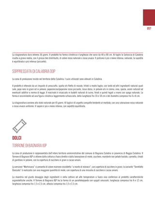 057
La stagionatura dura almeno 30 giorni. Il prodotto ha forma cilindrica e lunghezza che varia da 40 a 80 cm. Al taglio la Salsiccia di Calabria
risulta a grana media, con il grasso ben distribuito, di colore rosso naturale o rosso vivace. Il profumo è più o meno intenso, naturale, la sapidità
è equilibrata o più intensa (piccante).
SOPPRESSATA DI CALABRIA DOP
La zona di produzione insiste nel territorio della Calabria. I suini utilizzati sono allevati in Calabria.
Il prodotto è ottenuto da un impasto di prosciutto, spalla e/o filetto di maiale, tritati a medio taglio, con lardo ed altri ingredienti naturali quali
sale, pepe nero in grani ed in polvere, peperoncino/peperone rosso piccante, rosso dolce, in polvere e/o in crema, vino, spezie, aromi naturali ed
eventuali additivi a norma di legge. Il macinato è insaccato in budelli naturali di suino, forati e quindi legati a mano con spago naturale. La
forma è assimilabile ad una figura cilindrica leggermente schiacciata, della lunghezza fra 10 e 18 cm e del diametro compreso fra 4 e 8 cm.
La stagionatura avviene allo stato naturale per 45 giorni. Al taglio è di aspetto compatto tendente al morbido, con una colorazione rosso naturale
o rosso vivace uniforme. Il sapore è più o meno intenso, con sapidità equilibrata.
DOLCI
TORRONE DI BAGNARA IGP
La zona di produzione è rappresentata dall’intero territorio amministrativo del comune di Bagnara Calabra in provincia di Reggio Calabria. Il
Torrone di Bagnara IGP si ottiene dalla cottura a fuoco diretto e dalla lavorazione di miele, zucchero, mandorle non pelate tostate, cannella, chiodi
di garofano in polvere, con la copertura di zucchero in grani o cacao amaro.
La versione “Martiniana” si presenta di colore marrone cosiddetta “a manto di monaco”, con copertura di zucchero in grani; la variante “Torrefatto
Glassato” è realizzata con una maggiore quantità di miele, con copertura di una miscela di zucchero e cacao amaro.
La maestria nel giusto dosaggio degli ingredienti e nella cottura ad alte temperature a fuoco vivo conferisce al prodotto caratteristiche
organolettiche uniche. Il Torrone di Bagnara IGP ha la forma di un parallelepipedo con spigoli smussati, lunghezza compresa tra 4 e 12 cm,
larghezza compresa tra 1,5 e 2,5 cm, altezza compresa tra 1,5 e 2,5 cm.
 