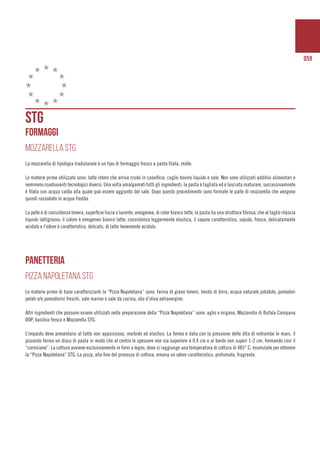 059
STG
FORMAGGI
MOZZARELLA STG
La mozzarella di tipologia tradizionale è un tipo di formaggio fresco a pasta filata, molle.
Le materie prime utilizzate sono: latte intero che arriva crudo in caseificio, caglio bovino liquido e sale. Non sono utilizzati additivi alimentari e
nemmeno coadiuvanti tecnologici diversi. Una volta amalgamati tutti gli ingredienti, la pasta è tagliata ed è lasciata maturare, successivamnete
è filata con acqua calda alla quale può essere aggiunto del sale. Dopo questo procedimento sono formate le palle di mozzarella che vengono
quindi rassodate in acqua fredda.
La pelle è di consistenza tenera, superficie liscia e lucente, omogenea, di color bianco latte; la pasta ha una struttura fibrosa, che al taglio rilascia
liquido lattiginoso; il colore è omogeneo bianco latte, consistenza leggermente elastica, il sapore caratteristico, sapido, fresco, delicatamente
acidulo e l’odore è caratteristico, delicato, di latte lievemente acidulo.
pANETTERIA
PIZZA NAPOLETANA STG
Le materie prime di base caratterizzanti la “Pizza Napoletana” sono: farina di grano tenero, lievito di birra, acqua naturale potabile, pomodori
pelati e/o pomodorini freschi, sale marino o sale da cucina, olio d’oliva extravergine.
Altri ingredienti che possono essere utilizzati nella preparazione della “Pizza Napoletana” sono: aglio e origano, Mozzarella di Bufala Campana
DOP, basilico fresco e Mozzarella STG.
L’impasto deve presentarsi al tatto non appiccicoso, morbido ed elastico. La forma è data con la pressione delle dita di entrambe le mani, il
pizzaiolo forma un disco di pasta in modo che al centro lo spessore non sia superiore a 0,4 cm e al bordo non superi 1-2 cm, formando così il
“cornicione”. La cottura avviene esclusivamente in forni a legno, dove si raggiunge una temperatura di cottura di 485° C, essenziale per ottenere
la “Pizza Napoletana” STG. La pizza, alla fine del processo di cottura, emana un odore caratteristico, profumato, fragrante.
 