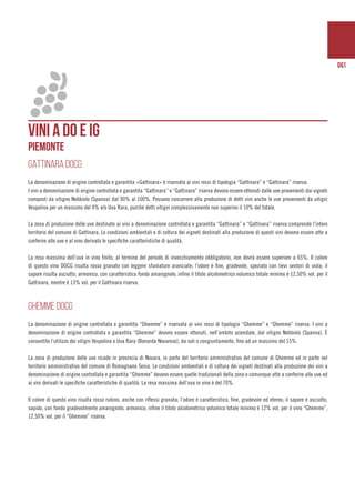 061
VINI A DO e ig
piemonte
GATTINARA DOCG
La denominazione di origine controllata e garantita «Gattinara» è riservata ai vini rossi di tipologia “Gattinara” e “Gattinara” riserva.
I vini a denominazione di origine controllata e garantita “Gattinara” e “Gattinara” riserva devono essere ottenuti dalle uve provenienti dai vigneti
composti da vitigno Nebbiolo (Spanna) dal 90% al 100%. Possono concorrere alla produzione di detti vini anche le uve provenienti da vitigni
Vespolina per un massimo del 4% e/o Uva Rara, purché detti vitigni complessivamente non superino il 10% del totale.
La zona di produzione delle uve destinate ai vini a denominazione controllata e garantita “Gattinara” e “Gattinara” riserva comprende l’intero
territorio del comune di Gattinara. Le condizioni ambientali e di coltura dei vigneti destinati alla produzione di questi vini devono essere atte a
conferire alle uve e al vino derivato le specifiche caratteristiche di qualità.
La resa massima dell’uva in vino finito, al termine del periodo di invecchiamento obbligatorio, non dovrà essere superiore a 65%. Il colore
di questo vino DOCG risulta rosso granato con leggere sfumature aranciate; l’odore è fine, gradevole, speziato con lievi sentori di viola; il
sapore risulta asciutto, armonico, con caratteristico fondo amarognolo; infine il titolo alcolometrico volumico totale minimo è 12,50% vol. per il
Gattinara, mentre è 13% vol. per il Gattinara riserva.
GHEMME DOCG
La denominazione di origine controllata e garantita “Ghemme” è riservata ai vini rossi di tipologia “Ghemme” e “Ghemme” riserva. I vini a
denominazione di origine controllata e garantita “Ghemme” devono essere ottenuti, nell’ambito aziendale, dal vitigno Nebbiolo (Spanna). È
consentito l’utilizzo dei vitigni Vespolina e Uva Rara (Bonarda Novarese), da soli o congiuntamente, fino ad un massimo del 15%.
La zona di produzione delle uve ricade in provincia di Novara, in parte del territorio amministrativo del comune di Ghemme ed in parte nel
territorio amministrativo del comune di Romagnano Sesia. Le condizioni ambientali e di coltura dei vigneti destinati alla produzione dei vini a
denominazione di origine controllata e garantita “Ghemme” devono essere quelle tradizionali della zona e comunque atte a conferire alle uve ed
ai vini derivati le specifiche caratteristiche di qualità. La resa massima dell’uva in vino è del 70%.
Il colore di questo vino risulta rosso rubino, anche con riflessi granata; l’odore è caratteristico, fine, gradevole ed etereo; il sapore è asciutto,
sapido, con fondo gradevolmente amarognolo, armonico; infine il titolo alcolometrico volumico totale minimo è 12% vol. per il vino “Ghemme”,
12,50% vol. per il “Ghemme” riserva.
 