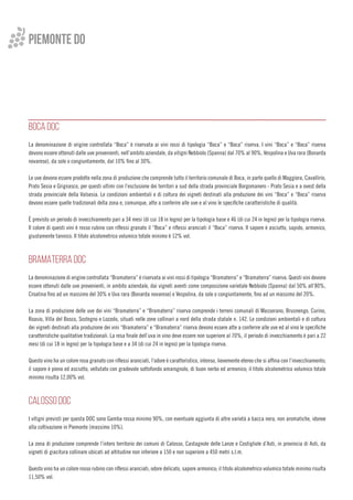 Piemonte do
BOCA DOC
La denominazione di origine controllata “Boca” è riservata ai vini rossi di tipologia “Boca” e “Boca” riserva. I vini “Boca” e “Boca” riserva
devono essere ottenuti dalle uve provenienti, nell’ambito aziendale, da vitigni Nebbiolo (Spanna) dal 70% al 90%, Vespolina e Uva rara (Bonarda
novarese), da sole o congiuntamente, dal 10% fino al 30%.
	
Le uve devono essere prodotte nella zona di produzione che comprende tutto il territorio comunale di Boca, in parte quello di Maggiora, Cavallirio,
Prato Sesia e Grignasco, per questi ultimi con l’esclusione dei territori a sud della strada provinciale Borgomanero - Prato Sesia e a ovest della
strada provinciale della Valsesia. Le condizioni ambientali e di coltura dei vigneti destinati alla produzione dei vini “Boca” e “Boca” riserva
devono essere quelle tradizionali della zona e, comunque, atte a conferire alle uve e al vino le specifiche caratteristiche di qualità.
È previsto un periodo di invecchiamento pari a 34 mesi (di cui 18 in legno) per la tipologia base e 46 (di cui 24 in legno) per la tipologia riserva.
Il colore di questi vini è rosso rubino con riflessi granato il “Boca” e riflessi aranciati il “Boca” riserva. Il sapore è asciutto, sapido, armonico,
giustamente tannico. Il titolo alcolometrico volumico totale minimo è 12% vol.
BRAMATERRA DOC
La denominazione di origine controllata “Bramaterra” è riservata ai vini rossi di tipologia “Bramaterra” e “Bramaterra” riserva. Questi vini devono
essere ottenuti dalle uve provenienti, in ambito aziendale, dai vigneti aventi come composizione varietale Nebbiolo (Spanna) dal 50% all’80%,
Croatina fino ad un massimo del 30% e Uva rara (Bonarda novarese) e Vespolina, da sole o congiuntamente, fino ad un massimo del 20%.
La zona di produzione delle uve dei vini “Bramaterra” e “Bramaterra” riserva comprende i terreni comunali di Masserano, Brusnengo, Curino,
Roasio, Villa del Bosco, Sostegno e Lozzolo, situati nelle zone collinari a nord della strada statale n. 142. Le condizioni ambientali e di coltura
dei vigneti destinati alla produzione dei vini “Bramaterra” e “Bramaterra” riserva devono essere atte a conferire alle uve ed al vino le specifiche
caratteristiche qualitative tradizionali. La resa finale dell’uva in vino deve essere non superiore al 70%, il periodo di invecchiamento è pari a 22
mesi (di cui 18 in legno) per la tipologia base e a 34 (di cui 24 in legno) per la tipologia riserva.
Questo vino ha un colore rosa granato con riflessi aranciati, l’odore è caratteristico, intenso, lievemente etereo che si affina con l’invecchiamento;
il sapore è pieno ed asciutto, vellutato con gradevole sottofondo amarognolo, di buon nerbo ed armonico; il titolo alcolometrico volumico totale
minimo risulta 12,00% vol.
CALOSSO DOC
I vitigni previsti per questa DOC sono Gamba rossa minimo 90%, con eventuale aggiunta di altre varietà a bacca nera, non aromatiche, idonee
alla coltivazione in Piemonte (massimo 10%).
La zona di produzione comprende l’intero territorio dei comuni di Calosso, Castagnole delle Lanze e Costigliole d’Asti, in provincia di Asti, da
vigneti di giacitura collinare ubicati ad altitudine non inferiore a 150 e non superiore a 450 metri s.l.m.
Questo vino ha un colore rosso rubino con riflessi aranciati, odore delicato, sapore armonico; il titolo alcolometrico volumico totale minimo risulta
11,50% vol.
 