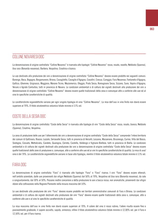 063
COLLINE NOVARESI DOC
La denominazione di origine controllata “Colline Novaresi” è riservata alle tipologie “Colline Novaresi” rosso, rosato, novello, Nebbiolo (Spanna),
Uva rara (Bonarda novarese), Barbera, Vespolina, Croatina e bianco.
Le uve destinate alla produzione dei vini a denominazione di origine controllata “Colline Novaresi” devono essere prodotte nei seguenti comuni:
Barengo, Boca, Bogogno, Borgomanero, Briona, Cavaglietto, Cavaglio d’Agogna, Cavalliri, Cressa, Cureggio, Fara Novarese, Fontaneto d’Agogna,
Gattico, Ghemme, Grignasco, Maggiora, Marano Ticino, Mezzomerico, Oleggio, Prato Sesia, Romagnano Sesia, Sizzano, Suno, Vaprio d’Agogna,
Veruno e Agrate Conturbia, tutti in provincia di Novara. Le condizioni ambientali e di coltura dei vigneti destinati alla produzione dei vini a
denominazione di origine controllata “Colline Novaresi” devono essere quelle tradizionali della zona e comunque atte a conferire alle uve ed al
vino le specifiche caratteristiche di qualità.
Le caratteristiche organolettiche variano per ogni singola tipologia di vino “Colline Novaresi”. La resa dell’uva in vino finito non dovrà essere
superiore al 70%. Il titolo alcolometrico volumico totale minimo è 11% vol.
COSTE DELLA SESIA DOC
La denominazione di origine controllata “Coste della Sesia” è riservata alle tipologie di vini “Coste della Sesia” rosso, rosato, bianco, Nebbiolo
(Spanna), Croatina, Vespolina.
La zona di produzione delle uve per l’ottenimento dei vini a denominazione di origine controllata “Coste della Sesia” comprende l’intero territorio
dei comuni di Gattinara, Roasio, Lozzolo, Serravalle Sesia, tutti in provincia di Vercelli; Lessona, Masserano, Brusnengo, Curino, Villa del Bosco,
Sostegno, Cossato, Mottalciata, Candelo, Quaregna, Cerreto, Castello, Valdengo e Vigliano Biellese, tutti in provincia di Biella. Le condizioni
ambientali e di coltura dei vigneti destinati alla produzione dei vini a denominazione di origine controllata “Coste della Sesia” devono essere
quelle tradizionali delle zone di produzione e, comunque, atte a conferire alle uve ed ai vini le specifiche caratteristiche di qualità. La resa di uva/
vino è del 70%. Le caratteristiche organolettiche variano in base alla tipologia, mentre il titolo alcolometrico volumico totale minimo è 11% vol.
FARA DOC
La denominazione di origine controllata “Fara” è riservata alle tipologie “Fara” e “Fara” riserva. I vini “Fara” devono essere ottenuti,
nell’ambito aziendale, dalle uve provenienti dai vitigni Nebbiolo (Spanna) dal 50% al 70%, Vespolina ed Uva rara (Bonarda novarese), da sole
o congiuntamente, dal 30% al 50%. Possono inoltre concorrere a detta produzione le uve a bacca rossa, non aromatiche, provenienti dai vitigni
idonei alla coltivazione nella Regione Piemonte nella misura massima del 10%.
Le uve destinate alla produzione dei vini “Fara” devono essere prodotte nei territori amministrativi comunali di Fara e Briona. Le condizioni
ambientali e di coltura dei vigneti destinati alla produzione dei vini “Fara” devono essere quelle tradizionali della zona e, comunque, atte a
conferire alle uve e al vino le specifiche caratteristiche di qualità.
La resa massima dell’uva in vino finito non dovrà essere superiore al 70%. Il colore del vino è rosso rubino; l’odore risulta essere fine e
piacevolmente gradevole; il sapore asciutto, sapido, armonico; infine il titolo alcolometrico volumico totale minimo è 12,00% vol. per il Fara e
12,50% vol. per il Fara riserva.
 