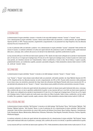 LESSONA DOC
La denominazione di origine controllata «Lessona» è riservata al vino rosso delle tipologie e menzioni “Lessona” e “Lessona” riserva.
I vini a denominazione di origine controllata «Lessona» devono essere ottenuti dalle uve provenienti, in ambito aziendale, dai vigneti Nebbiolo
(Spanna) dal 85% al 100%. Possono concorrere, singolarmente o congiuntamente, le uve provenienti dai vitigni Vespolina e Uva rara (Bonarda
novarese) fino ad un massimo del 15%.
La zona di produzione delle uve destinate a produrre i vini a denominazione di origine controllata “Lessona” comprende l’intero territorio del
comune di Lessona. Le condizioni ambientali e di coltura dei vigneti destinati alla produzione di questi vini debbono essere quelle tradizionali
della zona e, comunque, atte a conferire alle uve ed ai vini derivati le loro determinate e specifiche caratteristiche di qualità.
La resa massima dell’uva in vino finito non dovrà essere superiore al 70%. Questo vino deve essere sottoposto ad un periodo di invecchiamento
pari a 22 mesi (di cui 12 in legno) per la tipologia base e 46 mesi (di cui 30 in legno) per la tipologia riserva. Il colore di questo vino risulta essere
rosso granato, con sfumature arancioni con l’invecchiamento; l’odore è caratteristico e ricorda la viola, fine ed intenso; il sapore è asciutto,
gradevolmente tannico, con caratteristica sapidità, piacevole e persistente retrogusto; il titolo alcolometrico volumico totale minimo è 12,00%
vol., anche per “Lessona” riserva.
SIZZANO DOC
La denominazione di origine controllata “Sizzano” è riservata ai vini delle tipologie e menzioni “Sizzano” e “Sizzano” riserva.
I vini “Sizzano” e “Sizzano” riserva devono essere ottenuti dalle uve provenienti, nell’ambito aziendale, dai vitigni Nebbiolo (Spanna) dal 50%
al 70%, Vespolina ed Uva rara (Bonarda novarese), da sole o congiuntamente, dal 30% al 50%. Possono inoltre concorrere a detta produzione
le uve a bacca rossa, non aromatiche, provenienti dai vitigni idonei alla coltivazione nella Regione Piemonte nella misura massima del 10%. Le
uve destinate alla produzione dei vini “Sizzano” e “Sizzano” riserva devono essere prodotte nel territorio amministrativo comunale di Sizzano.
Le condizioni ambientali e di coltura dei vigneti destinati alla produzione di questi vini devono essere quelle tradizionali della zona e, comunque,
atte a conferire alle uve e al vino le specifiche caratteristiche di qualità. La resa massima dell’uva in vino finito non dovrà essere superiore al
70%. Questo vino è sottoposto ad un periodo di invecchiamento di 22 mesi (di cui 16 in legno) per la tipologia base e 34 mesi (di cui 24 in legno)
per la tipologia riserva. Il colore di questo vino risulta essere rosso rubino con riflessi di granato; l’odore è vinoso, caratteristico, con lievi sentori
di violetta, fine e gradevole; il sapore è asciutto, sapido, armonico; infine il titolo alcolometrico volumico totale minimo risulta di 12,00% vol.
VALLI OSSOLANE DOC
La denominazione di origine controllata “Valli Ossolane” è riservata ai vini delle tipologie “Valli Ossolane” Rosso; “Valli Ossolane” Nebbiolo; “Valli
Ossolane” Nebbiolo Superiore; “Valli Ossolane” Bianco. La zona di produzione dei vini a denominazione di origine controllata “Valli Ossolane”
comprende l’intero territorio amministrativo dei comuni della provincia del Verbano-Cusio-Ossola: Beura Cardezza, Bognanco, Crevoladossola,
Crodo, Domodossola, Masera, Montecrestese, Montescheno, Pallanzeno, Piedimulera, Pieve Vergonte, Premosello, Ornavasso, Trontano, Viganella,
Villadossola,Vogogna.
Le condizioni ambientali e di coltura dei vigneti destinati alla produzione dei vini a denominazione di origine controllata “Valli Ossolane” devono
essere quelle tradizionali della zona di produzione e, comunque, atte a conferire alle uve ed ai vini derivati, le specifiche caratteristiche di qualità.
La resa massima dell’uva in vino finito non dovrà essere superiore al 70%. Il titolo alcolometrico volumico totale minimo risulta essere di 11% vol.
Piemonte do
 