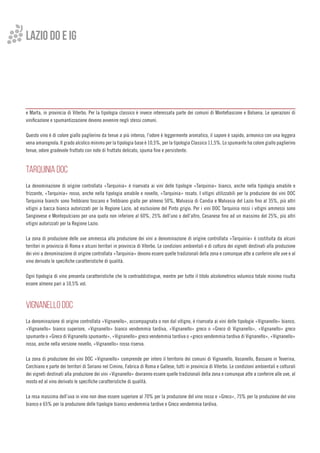 e Marta, in provincia di Viterbo. Per la tipologia classico è invece interessata parte dei comuni di Montefiascone e Bolsena. Le operazioni di
vinificazione e spumantizzazione devono avvenire negli stessi comuni.
Questo vino è di colore giallo paglierino da tenue a più intenso, l’odore è leggermente aromatico, il sapore è sapido, armonico con una leggera
vena amarognola. Il grado alcolico minimo per la tipologia base è 10,5%, per la tipologia Classico 11,5%. Lo spumante ha colore giallo paglierino
tenue, odore gradevole fruttato con note di fruttato delicato, spuma fine e persistente.
TARQUINIA DOC
La denominazione di origine controllata «Tarquinia» è riservata ai vini delle tipologie «Tarquinia» bianco, anche nella tipologia amabile e
frizzante, «Tarquinia» rosso, anche nella tipologia amabile e novello, «Tarquinia» rosato. I vitigni utilizzabili per la produzione dei vini DOC
Tarquinia bianchi sono Trebbiano toscano e Trebbiano giallo per almeno 50%, Malvasia di Candia e Malvasia del Lazio fino al 35%, più altri
vitigni a bacca bianca autorizzati per la Regione Lazio, ad esclusione del Pinto grigio. Per i vini DOC Tarquinia rossi i vitigni ammessi sono
Sangiovese e Montepulciano per una quota non inferiore al 60%, 25% dell’uno o dell’altro, Cesanese fino ad un massimo del 25%, più altri
vitigni autorizzati per la Regione Lazio.
La zona di produzione delle uve ammessa alla produzione dei vini a denominazione di origine controllata «Tarquinia» è costituita da alcuni
territori in provincia di Roma e alcuni territori in provincia di Viterbo. Le condizioni ambientali e di coltura dei vigneti destinati alla produzione
dei vini a denominazione di origine controllata «Tarquinia» devono essere quelle tradizionali della zona e comunque atte a conferire alle uve e al
vino derivato le specifiche caratteristiche di qualità.
Ogni tipologia di vino presenta caratteristiche che lo contraddistingue, mentre per tutte il titolo alcolometrico volumico totale minimo risulta
essere almeno pari a 10,5% vol.
VIGNANELLO DOC
La denominazione di origine controllata «Vignanello», accompagnata o non dal vitigno, è riservata ai vini delle tipologie «Vignanello» bianco,
«Vignanello» bianco superiore, «Vignanello» bianco vendemmia tardiva, «Vignanello» greco o «Greco di Vignanello», «Vignanello» greco
spumante o «Greco di Vignanello spumante», «Vignanello» greco vendemmia tardiva o «greco vendemmia tardiva di Vignanello», «Vignanello»
rosso, anche nella versione novello, «Vignanello» rosso riserva.
La zona di produzione dei vini DOC «Vignanello» comprende per intero il territorio dei comuni di Vignanello, Vasanello, Bassano in Teverina,
Corchiano e parte dei territori di Soriano nel Cimino, Fabrica di Roma e Gallese, tutti in provincia di Viterbo. Le condizioni ambientali e colturali
dei vigneti destinati alla produzione dei vini «Vignanello» dovranno essere quelle tradizionali della zona e comunque atte a conferire alle uve, al
mosto ed al vino derivato le specifiche caratteristiche di qualità.
La resa massima dell’uva in vino non deve essere superiore al 70% per la produzione del vino rosso e «Greco», 75% per la produzione del vino
bianco e 65% per la produzione delle tipologie bianco vendemmia tardive e Greco vendemmia tardiva.
LAZIO do e ig
 
