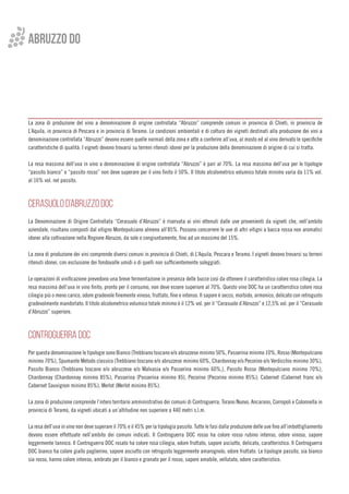 ABRUZZO do
La zona di produzione del vino a denominazione di origine controllata “Abruzzo” comprende comuni in provincia di Chieti, in provincia de
L’Aquila, in provincia di Pescara e in provincia di Teramo. Le condizioni ambientali e di coltura dei vigneti destinati alla produzione dei vini a
denominazione controllata “Abruzzo” devono essere quelle normali della zona e atte a conferire all’uva, al mosto ed al vino derivato le specifiche
caratteristiche di qualità. I vigneti devono trovarsi su terreni ritenuti idonei per la produzione della denominazione di origine di cui si tratta.
La resa massima dell’uva in vino a denominazione di origine controllata “Abruzzo” è pari al 70%. La resa massima dell’uva per le tipologie
“passito bianco” e “passito rosso” non deve superare per il vino finito il 50%. Il titolo alcolometrico volumico totale minimo varia da 11% vol.
al 16% vol. nel passito.
 
CERASUOLO D’ABRUZZO DOC
La Denominazione di Origine Controllata “Cerasuolo d’Abruzzo” è riservata ai vini ottenuti dalle uve provenienti da vigneti che, nell’ambito
aziendale, risultano composti dal vitigno Montepulciano almeno all’85%. Possono concorrere le uve di altri vitigni a bacca rossa non aromatici
idonei alla coltivazione nella Regione Abruzzo, da sole o congiuntamente, fino ad un massimo del 15%.
La zona di produzione dei vini comprende diversi comuni in provincia di Chieti, di L’Aquila, Pescara e Teramo. I vigneti devono trovarsi su terreni
ritenuti idonei, con esclusione dei fondovalle umidi o di quelli non sufficientemente soleggiati.
Le operazioni di vinificazione prevedono una breve fermentazione in presenza delle bucce così da ottenere il caratteristico colore rosa ciliegia. La
resa massima dell’uva in vino finito, pronto per il consumo, non deve essere superiore al 70%. Questo vino DOC ha un caratteristico colore rosa
ciliegia più o meno carico, odore gradevole finemente vinoso, fruttato, fine e intenso. Il sapore è secco, morbido, armonico, delicato con retrogusto
gradevolmente mandorlato. Il titolo alcolometrico volumico totale minimo è il 12% vol. per il “Cerasuolo d’Abruzzo” e 12,5% vol. per il “Cerasuolo
d’Abruzzo” superiore.
 
CONTROGUERRA DOC
Per questa denominazione le tipologie sono Bianco (Trebbiano toscano e/o abruzzese minimo 50%, Passerina minimo 10%, Rosso (Montepulciano
minimo 70%), Spumante Metodo classico (Trebbiano toscano e/o abruzzese minimo 60%, Chardonnay e/o Pecorino e/o Verdicchio minimo 30%),
Passito Bianco (Trebbiano toscano e/o abruzzese e/o Malvasia e/o Passerina minimo 60%,), Passito Rosso (Montepulciano minimo 70%),
Chardonnay (Chardonnay minimo 85%), Passerina (Passerina minimo 85), Pecorino (Pecorino minimo 85%); Cabernet (Cabernet franc e/o
Cabernet Sauvignon minimo 85%), Merlot (Merlot minimo 85%).
La zona di produzione comprende l’intero territorio amministrativo dei comuni di Controguerra, Torano Nuovo, Ancarano, Corropoli e Colonnella in
provincia di Teramo, da vigneti ubicati a un’altitudine non superiore a 440 metri s.l.m.
La resa dell’uva in vino non deve superare il 70% e il 45% per la tipologia passito. Tutte le fasi dalla produzione delle uve fino all’imbottigliamento
devono essere effettuate nell’ambito dei comuni indicati. Il Controguerra DOC rosso ha colore rosso rubino intenso, odore vinoso, sapore
leggermente tannico. Il Controguerra DOC rosato ha colore rosa ciliegia, odore fruttato, sapore asciutto, delicato, caratteristico. Il Controguerra
DOC bianco ha colore giallo paglierino, sapore asciutto con retrogusto leggermente amarognolo, odore fruttato. Le tipologie passito, sia bianco
sia rosso, hanno colore intenso, ambrato per il bianco e granato per il rosso, sapore amabile, vellutato, odore caratteristico.
 