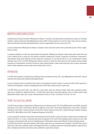 069
MONTEPULCIANO D’ABRUZZO DOC
La Denominazione di Origine Controllata “Montepulciano d’Abruzzo” é riservata al vino ottenuto dalle uve provenienti da vigneti che, nell’ambito
aziendale, risultano composti dal vitigno Montepulciano almeno all’85%. Possono concorrere le uve di altri vitigni a bacca nera non aromatici,
idonei alla coltivazione nell’ambito della Regione Abruzzo, da sole o congiuntamente, fino ad un massimo del 15%.
La zona di produzione del “Montepulciano d’Abruzzo” comprende i terreni vocati alla qualità di tutto o parte delle province di Chieti, L’Aquila,
Pescara e Teramo.
Le condizioni ambientali e di coltura dei vigneti destinati alla produzione “Montepulciano d’Abruzzo” devono essere quelle normali della zona
e atte a conferire all’uva, al mosto ed al vino derivato le specifiche caratteristiche di qualità. Le operazioni di vinificazione, conservazione e
invecchiamento devono essere effettuate all’interno della zona di produzione. La resa massima dell’uva in vino a denominazione di origine
controllata è pari al 70%. Il vino DOC “Montepulciano d’Abruzzo” presenta un colore rosso rubino intenso con lievi sfumature violacee, tendente
al granato con l’invecchiamento; il profumo è di frutti rossi, spezie, intenso ed etereo; il sapore risulta essere pieno, secco, armonico, giustamente
tannico. Il titolo alcolometrico volumico totale minimo risulta essere di 12% vol.
ORTONA DOC
I vini DOC Ortona prevedono le tipologie bianco (Trebbiano toscano e/o abruzzese minimo 70%), rosso (Montepulciano minimo 95%). Possono
concorrere altre varietà purchè autorizzate dalla Regione Abruzzo.
La zona di produzione delle uve comprende l’intero territorio amministrativo del comune di Ortona, in provincia di Chieti. Tutte le operazioni di
vinificazione ed elaborazione, compreso l’imbottigliamento del vino DOC Ortona, devono avvenire in questa zona.
I vini DOC Ortona rossi hanno colore rosso rubino più o meno intenso, talora con sfumature violacee, odore vinoso, lievemente speziato,
sapore secco, caratteristico, leggermente tannico. I vini DOC Ortona bianchi hanno colore giallo paglierino, talora con riflessi verdolini, odore
delicatamente fruttato, sapore secco, sapido. Il titolo alcolometrico minimo è 12% per i vini bianchi e 12,5% per i vini rossi.
TERRE TOLLESI O TULLUM DOC
I vini DOC Tullum prevedono le tipologie Bianco (Trebbiano toscano e/o abruzzese minimo 75%), Rosso (Montepulciano minimo 90%), Spumante
(Chardonnay minimo 60%); Passito Bianco (Moscato e/o Malvasia minimo 90%), Passito Rosso (Montepulciano minimo 90%), Falanghina
(Falanghina minimo 90%), Passerina (Passerina minimo 90%), Pecorino (Pecorino minimo 90%), Cabernet Sauvignon (Cabernet Sauvignon
minimo 90%), Merlot (Merlot minimo 90%); Sangiovese (Sangiovese minimo 90%).
La zona di produzione comprende l’intero territorio amministrativo del comune di Tollo, in provincia di Chieti, da vigneti ubicati ad altitudine non
inferiore a 80 metri s.l.m. La resa in vinificazione deve essere non superiore al 70%, del 45% per le tipologie passito, sia bianco sia rosso. Tutte
le operazioni, dalla produzione delle uve fino all’imbottigliamento e all’affinamento, devono essere effettuate all’interno dell’areale previsto.
Il vino DOC Tullum bianco ha colore giallo paglierino, odore fruttato, sapore secco con un’eventuale nota amarognola. Il vino DOC Tullum rosso ha
colore rubino, odore vinoso, gradevole, sapore asciutto leggermente tannico. La tipologia spumante ha colore giallo paglierino e sapore da brut a
dolce. Le tipologie passito hanno colore intenso, odore caratteristico, sapore dolce e armonico.
 