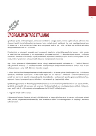 07
L’AGROALIMENTARE ITALIANO
Agricoltura di qualità, territorio antropizzato, connessione inscindibile tra paesaggio e storia, immenso capitale culturale, patrimonio unico
al mondo di prodotti tipici e tradizionali e di gastronomie d’autore, creatività, elevata qualità della vita, grandi capacità professionali sono
gli elementi che da secoli caratterizzano l’Italia e la sua immagine nel mondo, e sono i fattori che hanno reso possibile il radicamento
dell’agroalimentare di qualità ed il suo successo.
L’impatto diretto sui consumatori, sempre più esperti e consapevoli, in particolare sui temi della salubrità, del benessere e più in generale
sui nuovi bisogni che essi esprimono, la forte integrazione tra agricoltura e industria (il 72% dei prodotti agricoli nazionali è trasformata
dall’industria alimentare) e la straordinaria capacità di interpretare, rappresentare e diffondere lo spirito, la cultura e l’immagine dell’Italia nel
mondo, rendono l’agroalimentare italiano un modello di successo internazionalmente riconosciuto.
Oggi il sistema agroalimentare italiano rappresenta un asset strategico nell’economia nazionale contribuendo con l’8,7% del PIL (119 miliardi
di €), percentuale che sale al 14% considerando l’indotto. Il valore strategico dell’agroalimentare nazionale si evidenzia anche nel peso
sull’occupazione che è pari al 13,2% (3,3 milioni di lavoratori occupati).
Il sistema produttivo della filiera agroalimentare italiana è composto da 829.134 imprese agricole attive (con partita IVA), 57.800 imprese
dell’industria alimentare di trasformazione e da oltre 520.000 imprese della fase distributiva e commerciale. I dati economici fondano su un
punto di forza determinante: la qualità indiscussa. La qualità, elemento distintivo e caratterizzante le specialità agroalimentari del nostro Paese,
rappresenta il punto di partenza per il successo della filiera e la forza trainante per l’export del Made in Italy.
I prodotti di maggior successo del Made in Italy agroalimentare riconosciuti dai consumatori come prodotti tipici italiani quali le paste alimentari,
i prodotti da forno, i prodotti della lavorazione della carne, i vini, l’olio d’oliva, l’ortofrutta sono trainati dalle produzioni certificate. L’Italia vanta,
infatti, ben 273 DOP, IGP e STG riconosciute dall’Unione Europea, oltre 523 vini DOP e IGT e 39 IG spirits.
È una grande storia di qualità e successo.
L’agroalimentare italiano si afferma per l’origine e la tipicità territoriale dei prodotti agricoli nonché per la capacità di trasformazione (secondo
ricette, tradizioni, competenza e conoscenza italiane): fattori che mettono in evidenza la ricchezza organolettica ed antropologica della nostra
cultura alimentare.
 
