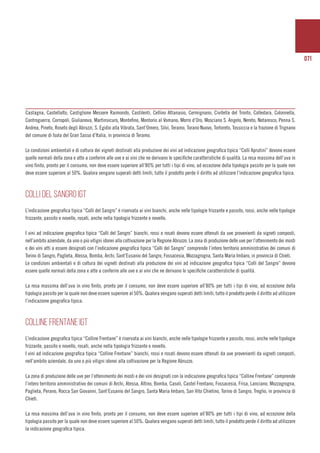071
Castagna, Castellalto, Castiglione Messere Raimondo, Castilenti, Cellino Attanasio, Cermignano, Civitella del Tronto, Colledara, Colonnella,
Controguerra, Corropoli, Giulianova, Martinsicuro, Montefino, Montorio al Vomano, Morro d’Oro, Mosciano S. Angelo, Nereto, Notaresco, Penna S.
Andrea, Pineto, Roseto degli Abruzzi, S. Egidio alla Vibrata, Sant’Omero, Silvi, Teramo, Torano Nuovo, Tortoreto, Tossiccia e la frazione di Trignano
del comune di Isola del Gran Sasso d’Italia, in provincia di Teramo.
Le condizioni ambientali e di coltura dei vigneti destinati alla produzione dei vini ad indicazione geografica tipica “Colli Aprutini” devono essere
quelle normali della zona e atte a conferire alle uve e ai vini che ne derivano le specifiche caratteristiche di qualità. La resa massima dell’uva in
vino finito, pronto per il consumo, non deve essere superiore all’80% per tutti i tipi di vino, ad eccezione della tipologia passito per la quale non
deve essere superiore al 50%. Qualora vengano superati detti limiti, tutto il prodotto perde il diritto ad utilizzare l’indicazione geografica tipica.
COLLI DEL SANGRO IGT
L’indicazione geografica tipica “Colli del Sangro” è riservata ai vini bianchi, anche nelle tipologie frizzante e passito, rossi, anche nelle tipologie
frizzante, passito e novello, rosati, anche nella tipologia frizzante e novello.
I vini ad indicazione geografica tipica “Colli del Sangro” bianchi, rossi e rosati devono essere ottenuti da uve provenienti da vigneti composti,
nell’ambito aziendale, da uno o più vitigni idonei alla coltivazione per la Regione Abruzzo. La zona di produzione delle uve per l’ottenimento dei mosti
e dei vini atti a essere designati con l’indicazione geografica tipica “Colli del Sangro” comprende l’intero territorio amministrativo dei comuni di
Torino di Sangro, Paglieta, Atessa, Bomba, Archi, Sant’Eusanio del Sangro, Fossacesia, Mozzagrogna, Santa Maria Imbaro, in provincia di Chieti.
Le condizioni ambientali e di coltura dei vigneti destinati alla produzione dei vini ad indicazione geografica tipica “Colli del Sangro” devono
essere quelle normali della zona e atte a conferire alle uve e ai vini che ne derivano le specifiche caratteristiche di qualità.
La resa massima dell’uva in vino finito, pronto per il consumo, non deve essere superiore all’80% per tutti i tipi di vino, ad eccezione della
tipologia passito per la quale non deve essere superiore al 50%. Qualora vengano superati detti limiti, tutto il prodotto perde il diritto ad utilizzare
l’indicazione geografica tipica.
COLLINE FRENTANE IGT
L’indicazione geografica tipica “Colline Frentane” è riservata ai vini bianchi, anche nelle tipologie frizzante e passito, rossi, anche nelle tipologie
frizzante, passito e novello, rosati, anche nella tipologia frizzante e novello.
I vini ad indicazione geografica tipica “Colline Frentane” bianchi, rossi e rosati devono essere ottenuti da uve provenienti da vigneti composti,
nell’ambito aziendale, da uno o più vitigni idonei alla coltivazione per la Regione Abruzzo.
La zona di produzione delle uve per l’ottenimento dei mosti e dei vini designati con la indicazione geografica tipica “Colline Frentane” comprende
l’intero territorio amministrativo dei comuni di Archi, Atessa, Altino, Bomba, Casoli, Castel Frentano, Fossacesia, Frisa, Lanciano, Mozzagrogna,
Paglieta, Perano, Rocca San Giovanni, Sant’Eusanio del Sangro, Santa Maria Imbaro, San Vito Chietino, Torino di Sangro, Treglio, in provincia di
Chieti.
La resa massima dell’uva in vino finito, pronto per il consumo, non deve essere superiore all’80% per tutti i tipi di vino, ad eccezione della
tipologia passito per la quale non deve essere superiore al 50%. Qualora vengano superati detti limiti, tutto il prodotto perde il diritto ad utilizzare
la indicazione geografica tipica.
 