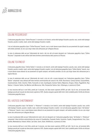 ABRUZZO IG
COLLINE PESCARESI IGT
L’indicazione geografica tipica “Colline Pescaresi” è riservata ai vini bianchi, anche nelle tipologie frizzante e passito, rossi, anche nelle tipologie
frizzante, passito e novello, rosati, anche nella tipologia frizzante e novello.
I vini ad indicazione geografica tipica “Colline Pescaresi” bianchi, rossi e rosati devono essere ottenuti da uve provenienti da vigneti composti,
nell’ambito aziendale, da uno o più vitigni idonei alla coltivazione per la Regione Abruzzo.
La zona di produzione delle uve per l’ottenimento dei mosti e dei vini atti ad essere designati con l’indicazione geografica tipica “Colline
Pescaresi” comprende le aree collinari dell’intero territorio amministrativo della provincia di Pescara.
COLLINE TEATINE IGT
L’indicazione geografica tipica “Colline Teatine” è riservata ai vini bianchi, anche nelle tipologie frizzante e passito, rossi, anche nelle tipologie
frizzante, passito e novello, rosati, anche nella tipologia frizzante e novello. I vini ad indicazione geografica tipica “Colline Teatine” bianchi, rossi
e rosati devono essere ottenuti da uve provenienti da vigneti composti, nell’ambito aziendale, da uno o più vitigni idonei alla coltivazione per la
regione Abruzzo.
La zona di produzione delle uve per l’ottenimento dei mosti e dei vini atti a essere designati con l’indicazione geografica tipica “Colline
Teatine” comprende l’area collinare dell’intero territorio amministrativo dei comuni di Ari, Arielli, Bucchianico, Canosa Sannita, Casacanditella,
Casalincontrada, Chieti, Crecchio, Filetto, Francavilla al mare, Guardiagrele, Giuliano Teatino, Miglianico, Orsogna, Ortona, Poggiofiorito, Ripa
Teatina, S. Giovanni Teatino, San Martino sulla Marruccina, Tollo, Torrevecchia Teatina, Vacri, Villamagna, in provincia di Chieti.
La resa massima dell’uva in vino finito, pronto per il consumo, non deve essere superiore all’80% per tutti i tipi di vino, ad eccezione della
tipologia passito per la quale non deve essere superiore al 50%. Qualora vengano superati detti limiti, tutto il prodotto perde il diritto ad utilizzare
l’indicazione geografica tipica.
DEL VASTESE o HISTONIUM IGT
L’indicazione geografica tipica “del Vastese” o “Histonium” è riservata ai vini bianchi, anche nelle tipologie frizzante e passito, rossi, anche
nelle tipologie frizzante, passito e novello, rosati, anche nella tipologia frizzante e novello. I vini ad indicazione geografica tipica “del Vastese”
o “Histonium” bianchi, rossi e rosati devono essere ottenuti da uve provenienti da vigneti composti, nell’ambito aziendale, da uno o più vitigni
idonei alla coltivazione per la Regione Abruzzo.
La zona di produzione delle uve per l’ottenimento dei mosti e dei vini designati con l’indicazione geografica tipica “del Vastese” o “Histonium”
comprende l’intero territorio amministrativo dei comuni di Casalbordino, Carpineto Sinello, Carunchio, Cupello, Fresagrandinaria, Furci, Gissi,
Lentella, Monteodorisio, Palmoli, Pollutri, San Salvo, Scerni, Vasto, Villalfonsina, in provincia di Chieti.
La resa massima dell’uva in vino finito, pronto per il consumo, non deve essere superiore all’80% per tutti i tipi di vino, ad eccezione della
tipologia passito per la quale non deve essere superiore al 50%. Qualora vengano superati detti limiti, tutto il prodotto perde il diritto ad utilizzare
l’indicazione geografica tipica.
 