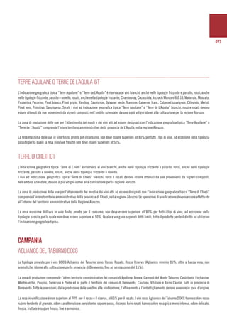 073
TERRE AQUILANE O TERRE DE L’AQUILA IGT
L’indicazione geografica tipica “Terre Aquilane” o “Terre de L’Aquila” è riservata ai vini bianchi, anche nelle tipologie frizzante e passito, rossi, anche
nelle tipologie frizzante, passito e novello, rosati, anche nella tipologia frizzante, Chardonnay, Cococciola, Incrocio Manzoni 6.0.13, Malvasia, Moscato,
Passerina, Pecorino, Pinot bianco, Pinot grigio, Riesling, Sauvignon, Sylvaner verde, Traminer, Cabernet franc, Cabernet sauvignon, Ciliegiolo, Merlot,
Pinot nero, Primitivo, Sangiovese, Syrah. I vini ad indicazione geografica tipica “Terre Aquilane” o “Terre de L’Aquila” bianchi, rossi e rosati devono
essere ottenuti da uve provenienti da vigneti composti, nell’ambito aziendale, da uno o più vitigni idonei alla coltivazione per la regione Abruzzo.
La zona di produzione delle uve per l’ottenimento dei mosti e dei vini atti ad essere designati con l’indicazione geografica tipica “Terre Aquilane” o
“Terre de L’Aquila” comprende l’intero territorio amministrativo della provincia de L’Aquila, nella regione Abruzzo.
La resa massima delle uve in vino finito, pronto per il consumo, non deve essere superiore all’80% per tutti i tipi di vino, ad eccezione della tipologia
passito per la quale la resa vino/uve fresche non deve essere superiore al 50%.
TERRE DI CHIETI IGT
L’indicazione geografica tipica “Terre di Chieti” è riservata ai vini bianchi, anche nelle tipologie frizzante e passito, rossi, anche nelle tipologie
frizzante, passito e novello, rosati, anche nella tipologia frizzante e novello.
I vini ad indicazione geografica tipica “Terre di Chieti” bianchi, rossi e rosati devono essere ottenuti da uve provenienti da vigneti composti,
nell’ambito aziendale, da uno o più vitigni idonei alla coltivazione per la regione Abruzzo.
La zona di produzione delle uve per l’ottenimento dei mosti e dei vini atti ad essere designati con l’indicazione geografica tipica “Terre di Chieti”
comprende l’intero territorio amministrativo della provincia di Chieti, nella regione Abruzzo. Le operazioni di vinificazione devono essere effettuate
all’interno del territorio amministrativo della Regione Abruzzo.
La resa massima dell’uva in vino finito, pronto per il consumo, non deve essere superiore all’80% per tutti i tipi di vino, ad eccezione della
tipologia passito per la quale non deve essere superiore al 50%. Qualora vengano superati detti limiti, tutto il prodotto perde il diritto ad utilizzare
l’indicazione geografica tipica.
CAMPANIA
AGLIANICO DEL TABURNO DOCG
Le tipologie previste per i vini DOCG Aglianico del Taburno sono: Rosso, Rosato, Rosso Riserva (Aglianico minimo 85%; altre a bacca nera, non
aromatiche, idonee alla coltivazione per la provincia di Benevento, fino ad un massimo del 15%).
La zona di produzione comprende l’intero territorio amministrativo dei comuni di Apollosa, Bonea, Campoli del Monte Taburno, Castelpoto, Foglianise,
Montesarchio, Paupisi, Torrecuso e Ponte ed in parte il territorio dei comuni di Benevento, Cautano, Vitulano e Tocco Caudio, tutti in provincia di
Benevento. Tutte le operazioni, dalla produzione delle uve fino alla vinificazione, l’affinamento e l’imbottigliamento devono avvenire in zona d’origine.
La resa in vinificazione è non superiore al 70% per il rosso e il riserva, al 65% per il rosato. I vini rossi Aglianico del Taburno DOCG hanno colore rosso
rubino tendente al granato, odore caratteristico e persistente, sapore secco, di corpo. I vini rosati hanno colore rosa più o meno intenso, odore delicato,
fresco, fruttato e sapore fresco, fine e armonico.
 