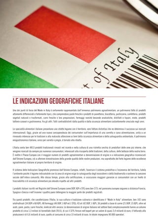 LE INDICAZIONI GEOGRAFICHE ITALIANE
Uno dei punti di forza del Made in Italy è certamente rappresentato dall’immenso patrimonio agroalimentare, un patrimonio fatto di prodotti
altamente differenziati e fortemente tipici, che comprendono paste fresche e prodotti di panetteria, biscotteria, pasticceria, confetteria, prodotti
vegetali naturali o trasformati, carni fresche e loro preparazioni, formaggi nonchè bevande analcoliche, distillati e liquori, miele, prodotti
lattiero-caseari e gastronomia, fra gli altri. Tutti contraddistinti dalla qualità e dalla sicurezza alimentare costantemente cresciute negli anni.
Le specialità alimentari italiane presentano uno stretto legame con il territorio, vero fattore distintivo che ne determina il successo sui mercati
internazionali. Oggi, grazie ad una nuova consapevolezza dei consumatori sull’importanza di una corretta e sana alimentazione, unita a un
rinnovato interesse per le tradizioni e alla maturata attenzione ai temi della sicurezza alimentare e della salvaguardia ambientale, il patrimonio
enogastronomico italiano, unico per varietà e pregio, è tornato alla ribalta.
L’Italia conta ben 4813 prodotti tradizionali rimasti nel ricordo e nella cultura di una ristretta cerchia di produttori delle aree più interne, che
vengono ricercati da sempre più numerosi consumatori, interessati alla riscoperta delle tradizioni, della cultura, delle bellezze della nostra terra.
È inoltre il Paese Europeo con il maggior numero di prodotti agroalimentari a denominazione di origine e a indicazione geografica riconosciuti
dall’Unione Europea, ciò a ulteriore dimostrazione della grande qualità delle nostre produzioni, ma soprattutto del forte legame delle eccellenze
agroalimentari italiane al proprio territorio di origine.
Il sistema delle Indicazioni Geografiche promosso dall’Unione Europea, infatti, favorisce il sistema produttivo e l’economia del territorio, tutela
l’ambiente poichè il legame indissolubile con la zona di origine esige la salvaguardia degli ecosistemi e della biodiversità e sostiene la coesione
sociale dell’intera comunità. Allo stesso tempo, grazie alla certificazione, si assicurano maggiori garanzie ai consumatori con un livello di
tracciabilità e di sicurezza alimentare più elevato rispetto ad altri prodotti.
I prodotti italiani iscritti nel Registro dell’Unione Europea come DOP, IGP e STG sono ben 273; nel panorama europeo seguono a distanza Francia,
Spagna e Grecia e nell’insieme i quattro paesi detengono la maggior parte dei prodotti registrati.
Tra questi prodotti, che caratterizzano l’Italia, la sua cultura e tradizione culinaria e identificano il “Made in Italy” alimentare, ben 102 sono
ortofrutticoli (34 DOP e 68 IGP), 48 formaggi (46 DOP, 1 IGP ed 1 STG), 43 oli (42 DOP, 1 IGP), 36 prodotti a base di carne (21 DOP, 15 IGP), oltre ad
aceti, pane, pasta, carni fresche, miele ed altri ancora. Le denominazioni di origine italiana nel settore food complessivamente hanno un volume
prodotto di circa 1,3 milioni di tonnellate (dati 2015), di cui il 32% finisce nell’export per un valore di quasi 2,4 miliardi di euro; il fatturato alla
produzione è di 6,6 miliardi di euro, quello al consumo di circa 13 miliardi di euro. In totale impegnano 90.000 operatori.
 