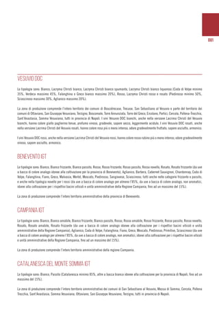 081
VESUVIO DOC
Le tipologie sono: Bianco, Lacryma Christi bianco, Lacryma Christi bianco spumante, Lacryma Christi bianco liquoroso (Coda di Volpe minimo
35%, Verdeca massimo 45%, Falanghina e Greco bianco massimo 20%), Rosso, Lacryma Christi rosso e rosato (Piedirosso minimo 50%,
Sciascinoso massimo 30%, Aglianico massimo 20%).
La zona di produzione comprende l’intero territorio dei comuni di Boscotrecase, Trecase, San Sebastiano al Vesuvio e parte del territorio dei
comuni di Ottaviano, San Giuseppe Vesuviano, Terzigno, Boscoreale, Torre Annunziata, Torre del Greco, Ercolano, Portici, Cercola, Pollena-Trocchia,
Sant’Anastasia, Somma Vesuviana, tutti in provincia di Napoli. I vini Vesuvio DOC bianchi, anche nella versione Lacrima Christi del Vesuvio
bianchi, hanno colore giallo paglierino tenue, profumo vinoso, gradevole, sapore secco, leggermente acidulo. I vini Vesuvio DOC rosati, anche
nella versione Lacrima Christi del Vesuvio rosati, hanno colore rosa più o meno intenso, odore gradevolmente fruttato, sapore asciutto, armonico.
I vini Vesuvio DOC rossi, anche nella versione Lacrima Christi del Vesuvio rossi, hanno colore rosso rubino più o meno intenso, odore gradevolmente
vinoso, sapore asciutto, armonico.
BENEVENTO IGT
Le tipologie sono: Bianco, Bianco frizzante, Bianco passito, Rosso, Rosso frizzante, Rosso passito, Rosso novello, Rosato, Rosato frizzante (da uve
a bacca di colore analogo idonee alla coltivazione per la provincia di Benevento), Aglianico, Barbera, Cabernet Sauvignon, Chardonnay, Coda di
Volpe, Falanghina, Fiano, Greco, Malvasia, Merlot, Moscato, Piedirosso, Sangiovese, Sciascinoso, tutti anche nelle categorie frizzante e passito,
e anche nella tipologia novello per i rossi (da uve a bacca di colore analogo per almeno l’85%, da uve a bacca di colore analogo, non aromatici,
idonei alla coltivazione per i rispettivi bacini viticoli e unità amministrative della Regione Campania, fino ad un massimo del 15%).
La zona di produzione comprende l’intero territorio amministrativo della provincia di Benevento.
CAMPANIA IGT
Le tipologie sono: Bianco, Bianco amabile, Bianco frizzante, Bianco passito, Rosso, Rosso amabile, Rosso frizzante, Rosso passito, Rosso novello,
Rosato, Rosato amabile, Rosato frizzante (da uve a bacca di colore analogo idonee alla coltivazione per i rispettivi bacini viticoli e unità
amministrative della Regione Campania), Aglianico, Coda di Volpe, Falanghina, Fiano, Greco, Moscato, Piedirosso, Primitivo, Sciascinoso (da uve
a bacca di colore analogo per almeno l’85%, da uve a bacca di colore analogo, non aromatici, idonei alla coltivazione per i rispettivi bacini viticoli
e unità amministrative della Regione Campania, fino ad un massimo del 15%).
La zona di produzione comprende l’intero territorio amministrativo della regione Campania.
CATALANESCA DEL MONTE SOMMA IGT
Le tipologie sono: Bianco, Passito (Catalanesca minimo 85%, altre a bacca bianca idonee alla coltivazione per la provincia di Napoli, fino ad un
massimo del 15%).
La zona di produzione comprende l’intero territorio amministrativo dei comuni di San Sebastiano al Vesuvio, Massa di Somma, Cercola, Pollena
Trocchia, Sant’Anastasia, Somma Vesuviana, Ottaviano, San Giuseppe Vesuviano, Terzigno, tutti in provincia di Napoli.
 