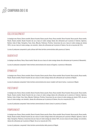 COLLI DI SALERNO IGT
Le tipologie sono: Bianco, Bianco amabile, Bianco frizzante, Bianco passito, Rosso, Rosso amabile, Rosso frizzante, Rosso passito, Rosso novello,
Rosato, Rosato amabile, Rosato frizzante (da uve a bacca di colore analogo idonee alla coltivazione per le province di Salerno), Aglianico,
Barbera, Coda di Volpe, Falanghina, Fiano, Greco, Moscato, Piedirosso, Primitivo, Sciascinoso (da uve a bacca di colore analogo per almeno
l’85%, da uve a bacca di colore analogo, non aromatici, idonei alla coltivazione per le province di Salerno, fino ad un massimo del 15%).
La zona di produzione comprende la parte collinare dell’intero territorio amministrativo della provincia di Salerno.
DUGENTA IGT
Le tipologie sono Bianco, Rosso, Rosso novello, Rosato (da uve a bacca di colore analogo idonee alla coltivazione per le province di Benevento).
La zona di produzione comprende l’intero territorio amministrativo del comune di Dugenta, in provincia di Benevento.
EPOMEO IGT
Le tipologie sono: Bianco, Bianco amabile, Bianco frizzante, Bianco passito, Rosso, Rosso amabile, Rosso frizzante, Rosso passito, Rosso novello,
Rosato, Rosato amabile, Rosato frizzante (da uve a bacca di colore analogo idonee alla coltivazione per le province di Napoli).
La zona di produzione comprende l’intero territorio amministrativo dei comuni ricadenti nell’isola di Ischia, in provincia di Napoli.
PAESTUM IGT
Le tipologie sono: Bianco, Bianco amabile, Bianco frizzante, Bianco passito, Rosso, Rosso amabile, Rosso frizzante, Rosso passito, Rosso novello,
Rosato, Rosato amabile, Rosato frizzante (da uve a bacca di colore analogo idonee alla coltivazione per la provincia di Salerno), Aglianico,
Barbera, Coda di Volpe, Fiano, Greco, Moscato, Piedirosso, Primitivo, Sciascinoso (da uve a bacca di colore analogo per almeno l’85%; da uve a
bacca di colore analogo, non aromatici, idonee alla coltivazione per la provincia di Salerno, fino ad un massimo del 15%).
La zona di produzione comprende l’intero territorio amministrativo di diversi comuni in provincia di Salerno.
POMPEIANO IGT
Le tipologie sono: Bianco, Bianco amabile, Bianco frizzante, Bianco passito, Rosso, Rosso amabile, Rosso frizzante, Rosso passito, Rosso novello,
Rosato, Rosato amabile, Rosato frizzante (da uve a bacca di colore analogo idonee alla coltivazione per le province di Napoli), Aglianico, Coda di
Volpe, Falanghina, Piedirosso, Sciascinoso (da uve a bacca di colore analogo per almeno l’85%, da uve a bacca di colore analogo, non aromatici,
idonee alla coltivazione per le province di Napoli, fino ad un massimo del 15%).
La zona di produzione: comprende l’intero territorio amministrativo della provincia di Napoli.
campania do e ig
 