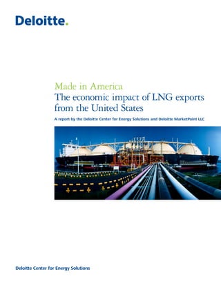 Made in America
                  The economic impact of LNG exports
                  from the United States
                  A report by the Deloitte Center for Energy Solutions and Deloitte MarketPoint LLC




Deloitte Center for Energy Solutions
 