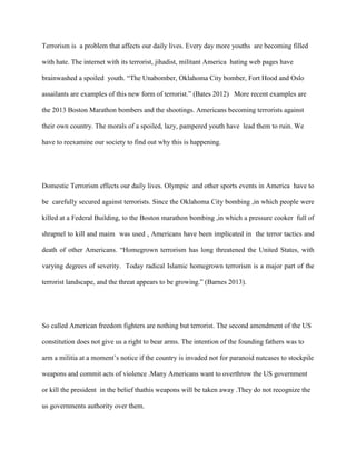 Terrorism is a problem that affects our daily lives. Every day more youths are becoming filled
with hate. The internet with its terrorist, jihadist, militant America hating web pages have
brainwashed a spoiled youth. “The Unabomber, Oklahoma City bomber, Fort Hood and Oslo
assailants are examples of this new form of terrorist.” (Bates 2012) More recent examples are
the 2013 Boston Marathon bombers and the shootings. Americans becoming terrorists against
their own country. The morals of a spoiled, lazy, pampered youth have lead them to ruin. We
have to reexamine our society to find out why this is happening.
Domestic Terrorism effects our daily lives. Olympic and other sports events in America have to
be carefully secured against terrorists. Since the Oklahoma City bombing ,in which people were
killed at a Federal Building, to the Boston marathon bombing ,in which a pressure cooker full of
shrapnel to kill and maim was used , Americans have been implicated in the terror tactics and
death of other Americans. “Homegrown terrorism has long threatened the United States, with
varying degrees of severity. Today radical Islamic homegrown terrorism is a major part of the
terrorist landscape, and the threat appears to be growing.” (Barnes 2013).
So called American freedom fighters are nothing but terrorist. The second amendment of the US
constitution does not give us a right to bear arms. The intention of the founding fathers was to
arm a militia at a moment’s notice if the country is invaded not for paranoid nutcases to stockpile
weapons and commit acts of violence .Many Americans want to overthrow the US government
or kill the president in the belief thathis weapons will be taken away .They do not recognize the
us governments authority over them.
 