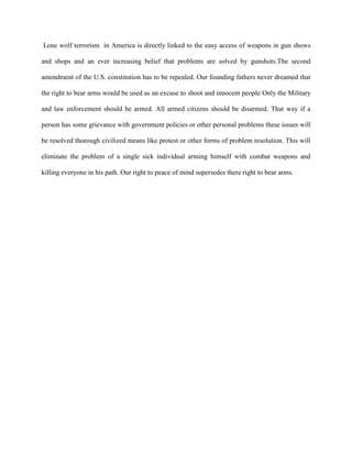 Lone wolf terrorism in America is directly linked to the easy access of weapons in gun shows
and shops and an ever increasing belief that problems are solved by gunshots.The second
amendment of the U.S. constitution has to be repealed. Our founding fathers never dreamed that
the right to bear arms would be used as an excuse to shoot and innocent people Only the Military
and law enforcement should be armed. All armed citizens should be disarmed. That way if a
person has some grievance with government policies or other personal problems these issues will
be resolved thorough civilized means like protest or other forms of problem resolution. This will
eliminate the problem of a single sick individual arming himself with combat weapons and
killing everyone in his path. Our right to peace of mind supersedes there right to bear arms.
 