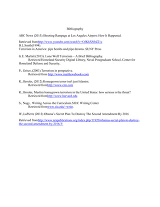Bibliography
ABC News (2013).Shooting Rampage at Los Angeles Airport: How It Happened.
Retrieved fromhttp://www.youtube.com/watch?v=OJKhXNbZ21c
B.L.Smith(1994).
Terrorism in America: pipe bombs and pipe dreams. SUNY Press
G.E. Marlatt (2013). Lone Wolf Terrorism – A Brief Bibliography.
Retrieved Homeland Security Digital Library, Naval Postgraduate School, Center for
Homeland Defense and Security,
P., Griset ,(2003).Terrorism in perspective.
Retrieved from http://www.matthewsbooks.com
R., Brooks, (2012).Homegrown terror isn't just Islamist.
Retrieved fromhttp://www.cnn.com
R., Brooks, Muslim homegrown terrorism in the United States: how serious is the threat?
Retrieved fromhttp://www.harvard.edu
S., Nagy, Writing Across the Curriculum.SIUC Writing Center
Retrieved fromwww.siu.edu/~write.
W.,LaPierre (2012) Obama’s Secret Plan To Destroy The Second Amendment By 2016
Retrieved fromhttp://www.nrapublications.org/index.php/11920/obamas-secret-plan-to-destroy-
the-second-amendment-by-2016/3/
 