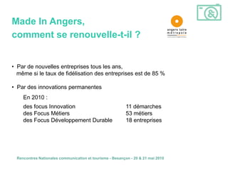Made In Angers,
comment se renouvelle-t-il ?


• Par de nouvelles entreprises tous les ans,
  même si le taux de fidélisation des entreprises est de 85 %

• Par des innovations permanentes
    En 2010 :
    des focus Innovation                                  11 démarches
    des Focus Métiers                                     53 métiers
    des Focus Développement Durable                       18 entreprises




 Rencontres Nationales communication et tourisme - Besançon - 20 & 21 mai 2010
 