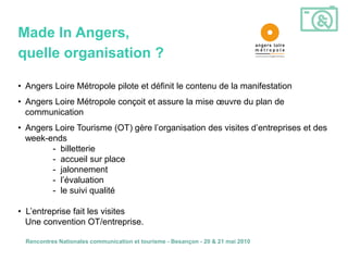 Made In Angers,
quelle organisation ?

• Angers Loire Métropole pilote et définit le contenu de la manifestation
• Angers Loire Métropole conçoit et assure la mise œuvre du plan de
  communication
• Angers Loire Tourisme (OT) gère l’organisation des visites d’entreprises et des
  week-ends
        - billetterie
        - accueil sur place
        - jalonnement
        - l’évaluation
        - le suivi qualité

• L’entreprise fait les visites
  Une convention OT/entreprise.

  Rencontres Nationales communication et tourisme - Besançon - 20 & 21 mai 2010
 