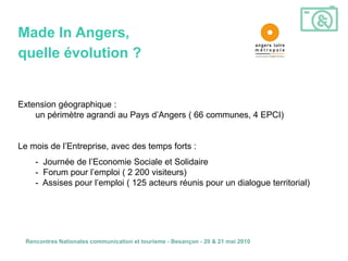 Made In Angers,
quelle évolution ?


Extension géographique :
    un périmètre agrandi au Pays d’Angers ( 66 communes, 4 EPCI)


Le mois de l’Entreprise, avec des temps forts :
     - Journée de l’Economie Sociale et Solidaire
     - Forum pour l’emploi ( 2 200 visiteurs)
     - Assises pour l’emploi ( 125 acteurs réunis pour un dialogue territorial)




  Rencontres Nationales communication et tourisme - Besançon - 20 & 21 mai 2010
 