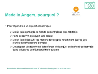 Made In Angers, pourquoi ?

• Pour répondre à un objectif économique

     Mieux faire connaître le monde de l’entreprise aux habitants
     Faire découvrir les savoir faire locaux
     Mieux faire découvrir les métiers développés notamment auprès des
      jeunes et demandeurs d’emploi
     Développer la citoyenneté et renforcer le dialogue entreprises-collectivités
      dans la logique du développement durable




 Rencontres Nationales communication et tourisme - Besançon - 20 & 21 mai 2010
 