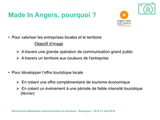 Made In Angers, pourquoi ?


• Pour valoriser les entreprises locales et le territoire
                  Objectif d’image

      A travers une grande opération de communication grand public
      A travers un territoire aux couleurs de l’entreprise


• Pour développer l’offre touristique locale

      En créant une offre complémentaire de tourisme économique
      En créant un événement à une période de faible intensité touristique
       (février)



  Rencontres Nationales communication et tourisme - Besançon - 20 & 21 mai 2010
 