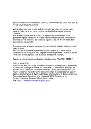 apresentam baixa intensidade de carbono, podendo reduzir ainda mais com as
metas assumidas pelo governo.

Vale lembrar que hoje o principal direcionador de valor, no mundo todo,
ainda é Preço, uma vez que a questão da Qualidade está praticamente
nivelada.
Mas isto está começando a mudar. Os aspectos socioambientais estão
ganhando espaço e cada vez mais serão considerados como os “verdadeiros
diferenciais” no momento da escolha e aquisição de um determinado item
pelo cidadão-consumidor.

É o momento de se pensar num grande inventário da biodiversidade em nível
internacional.
Reconhecido e chancelado pela comunidade cientifica, classificando a
competitividade dos países pela pegada ambiental gerada na produção de seu
PIB e pela preservação de seus estoques de recursos naturais.

Agora é o momento adequado para criação do selo “MADE IN BRAZIL”.

Laércio Bruno Filho
Professor do MBA da ESALQ/USP para a disciplina Agronegócios; Coordenador
e Relator do Subgrupo Florestas da FIESP/ABNT, Coordenador do Grupo de
Estudos sobre Gestão da Sustentabilidade do GESTEC/Business School São
Paulo. Diretor de Novos Negócios Socioambientais e coordenador da Gestão
Técnica de Programas de Sustentabilidade Empresarial e de Desenvolvimento
Sustentável para Municipios pela empresa eSENSE Consultoria em
Competitividade e Sustentabilidade Empresarial.
Site: http://sendosustentavel.blogspot.com/
 